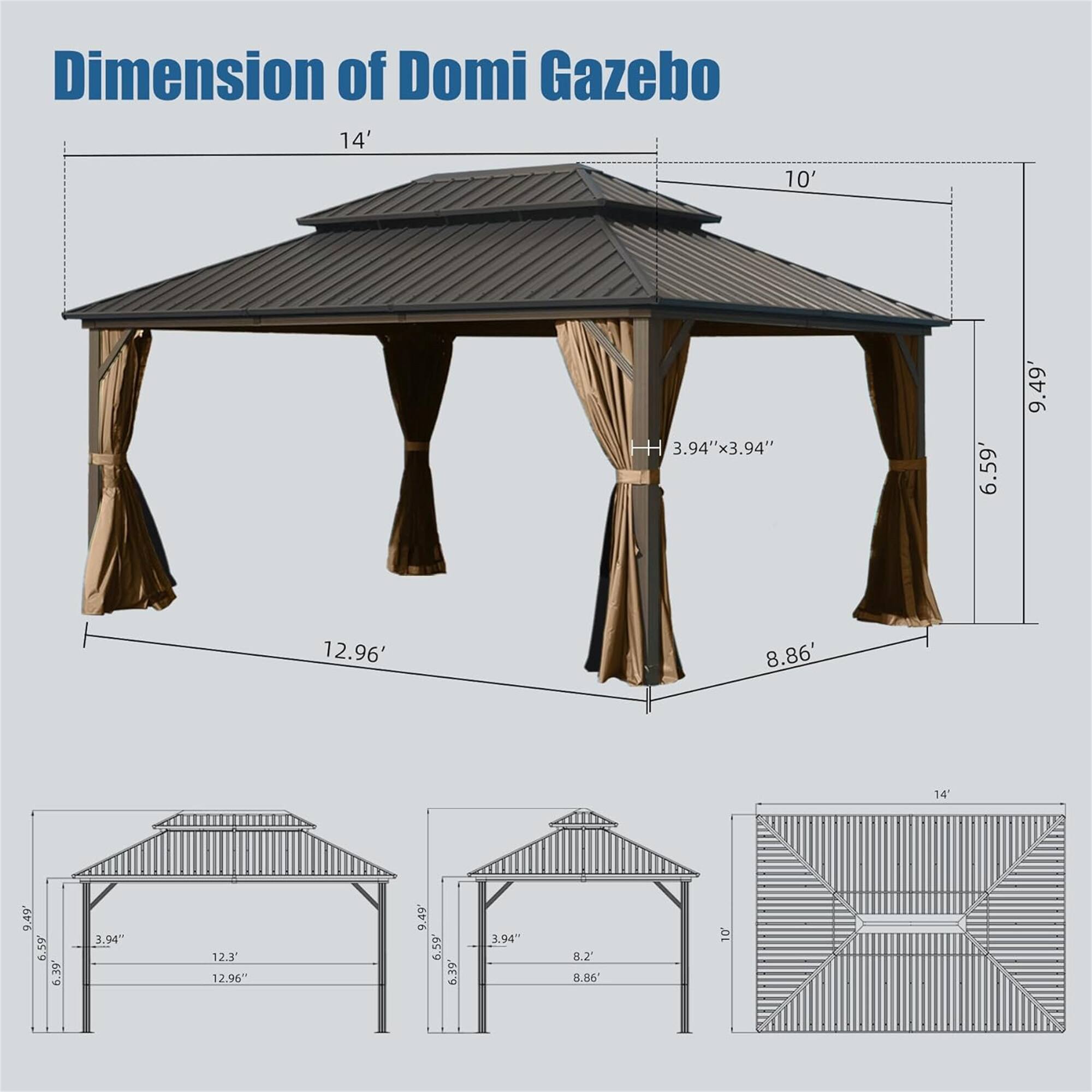 Dimension of Domi Gazebo

- 14' x 10'
- 3.94" x 3.94"
- 6.59'
- 9.49'
- 12.96'
- 8.86'
- 14'
- 9.49'
- 6.59'
- 6.39'
- 3.94"
- 12.3'
- 12.96"
- 9.49'
- 6.59'
- 0.2'
- 8.86'
- 10'
