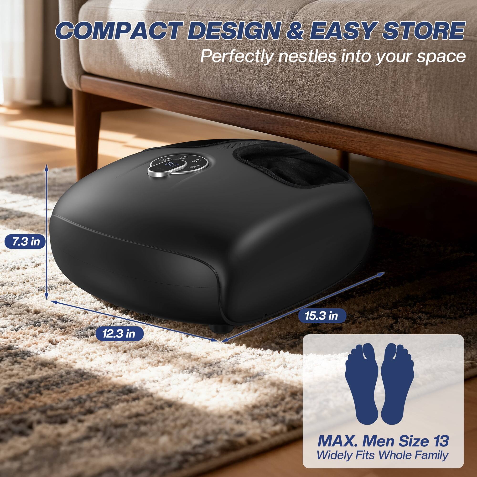 COMPACT DESIGN & EASY STORE  
Perfectly nestles into your space

10 18  
7.3 in  
12.3 in  
15.3 in  
MAX. Men Size 13  
Widely Fits Whole Family