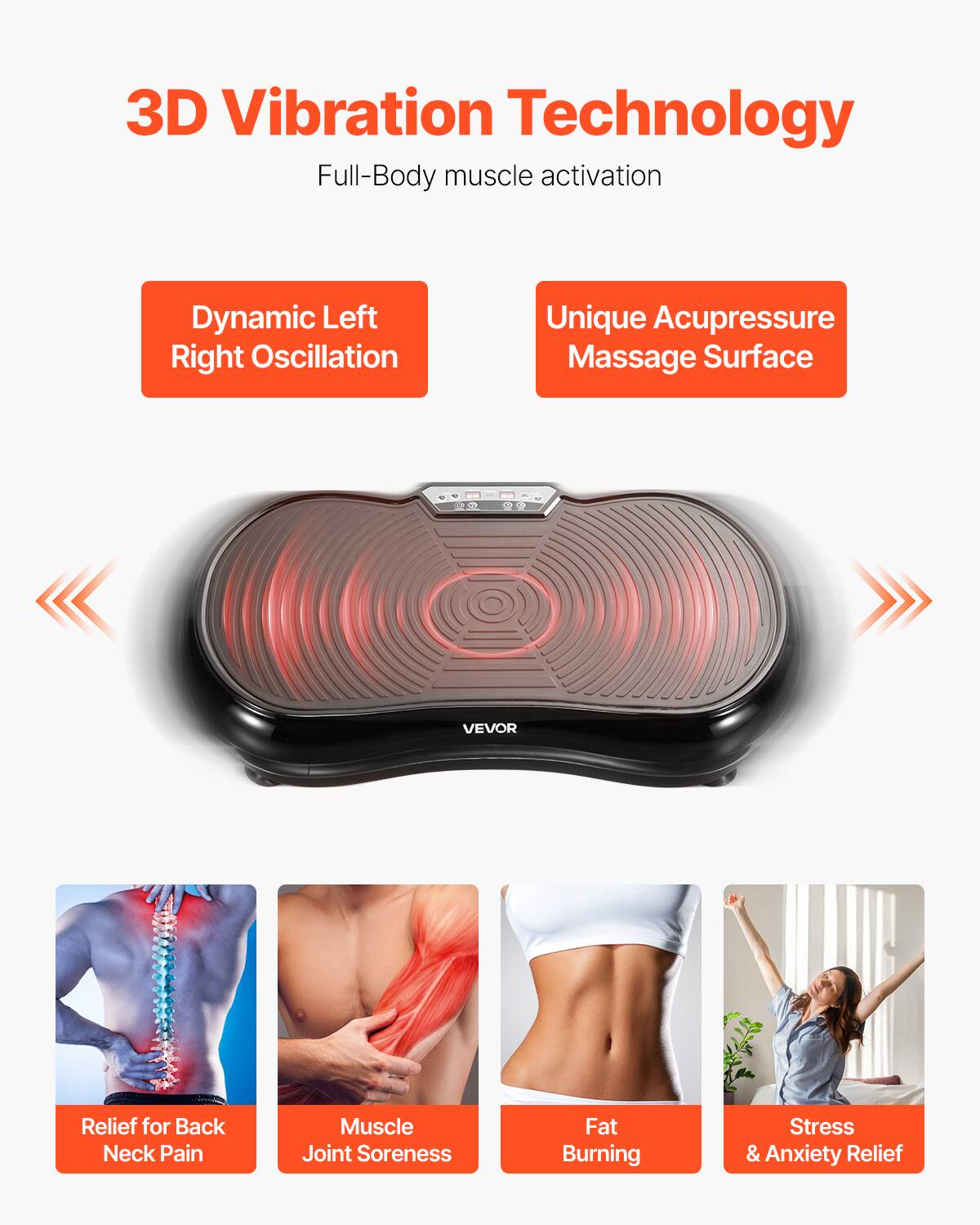 3D Vibration Technology  
Full-Body muscle activation  

Dynamic Left Right Oscillation  
Unique Acupressure Massage Surface  

Relief for Back Neck Pain  
Muscle Joint Soreness  
Fat Burning  
Stress & Anxiety Relief