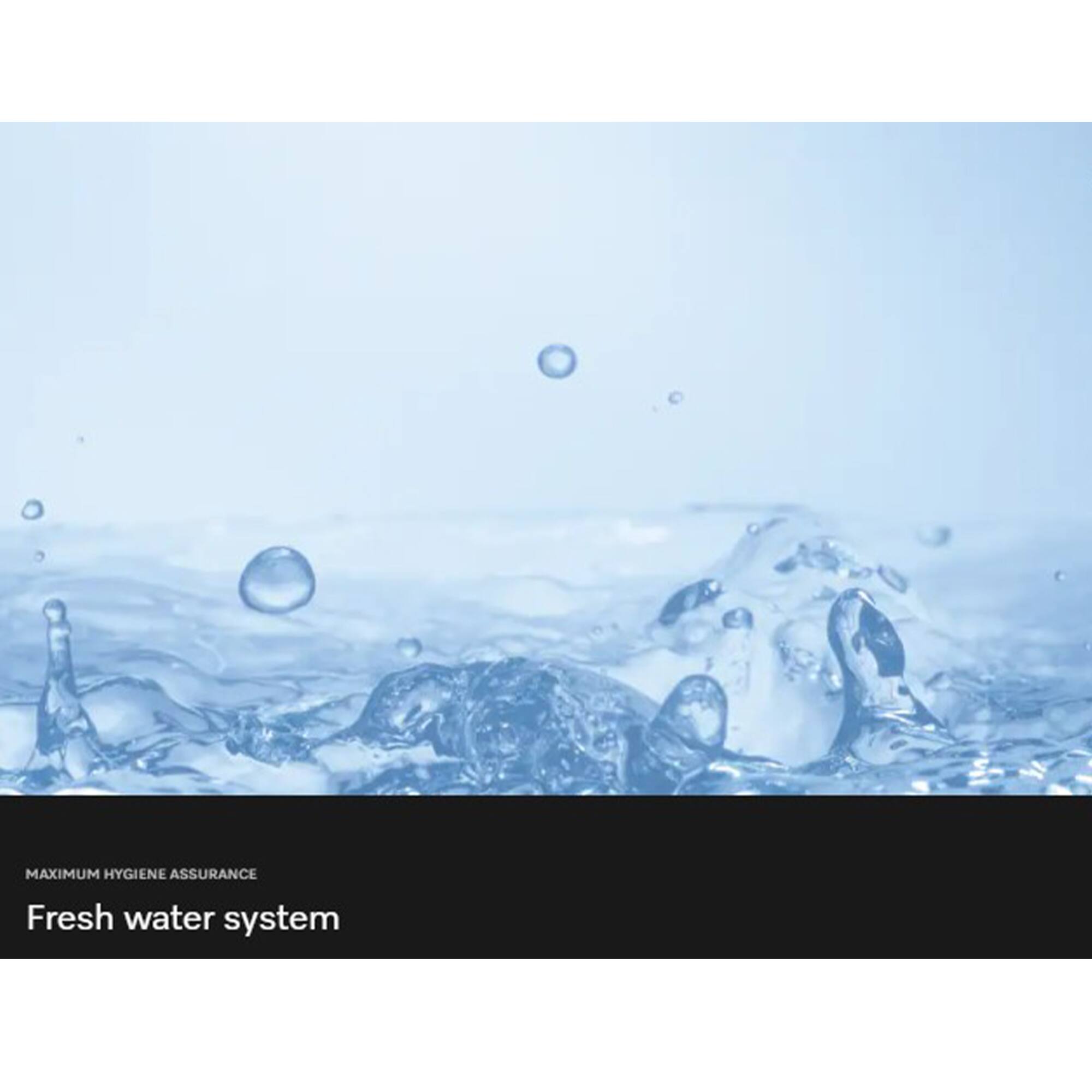 MAXIMUM HYGIENE ASSURANCE  
Fresh water system