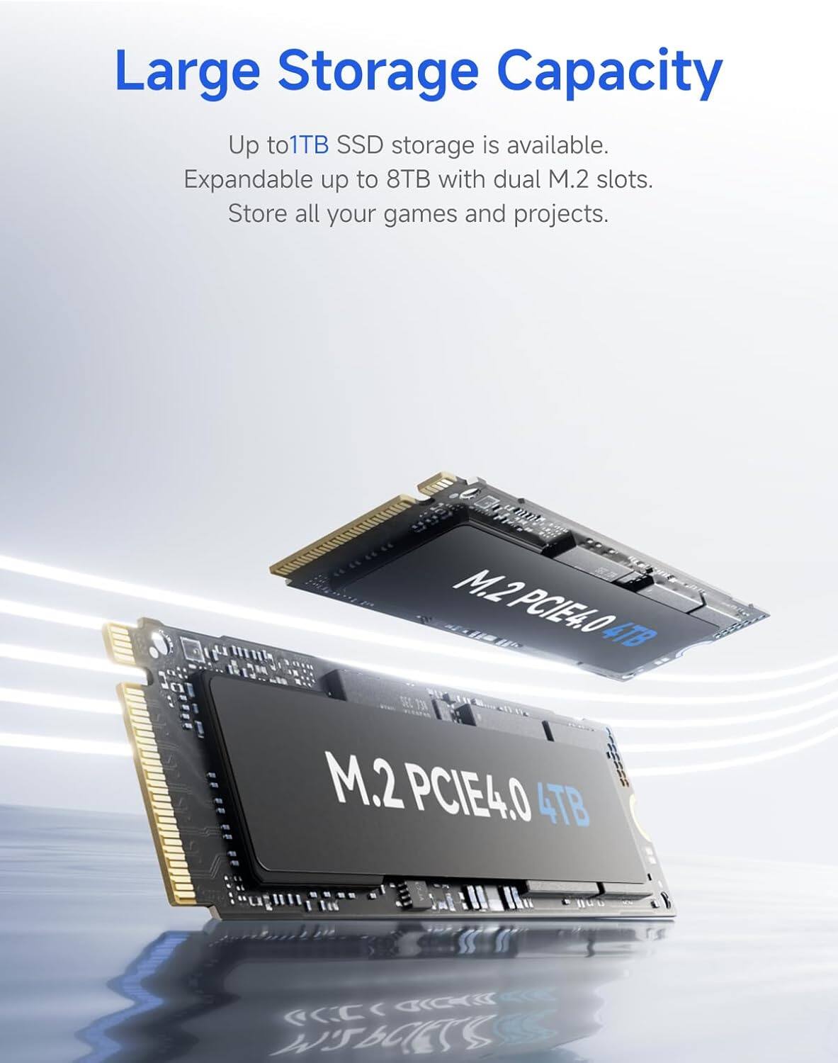 Large Storage Capacity

Up to 1TB SSD storage is available. Expandable up to 8TB with dual M.2 slots. Store all your games and projects.

M.2 PCIE4.0 4TB