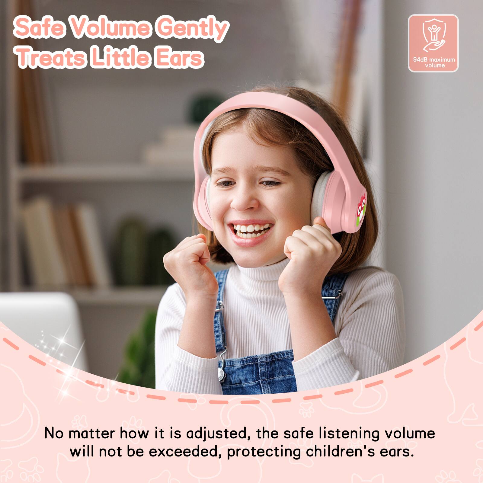 Safe Volume Gently Treats Little Ears  
94dB maximum volume  
No matter how it is adjusted, the safe listening volume will not be exceeded, protecting children's ears.