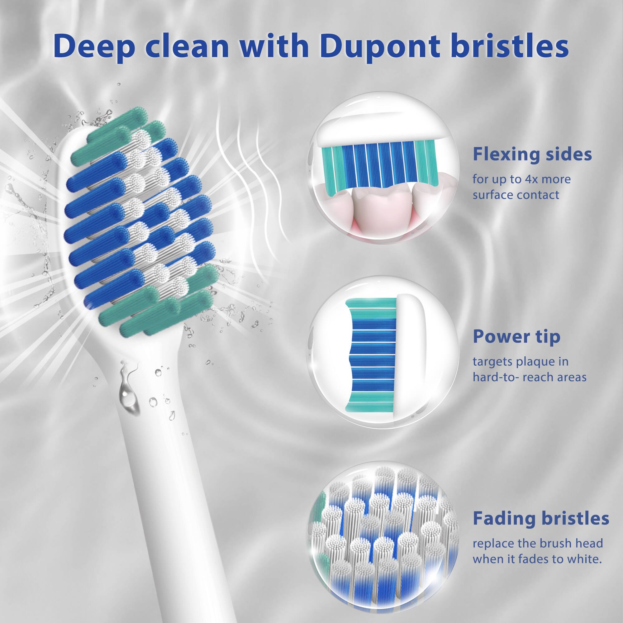Deep clean with Dupont bristles

Flexing sides for up to 4x more surface contact

Power tip targets plaque in hard-to-reach areas

Fading bristles replace the brush head when it fades to white.