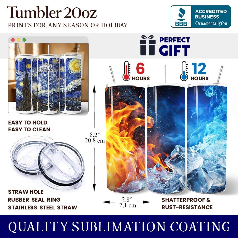 Tumbler 20oz  
PRINTS FOR ANY SEASON OR HOLIDAY  
ACCREDITED BUSINESS BBB OrnamentallyYou  
PERFECT GIFT  
6 HOURS  
12 HOURS  
EASY TO HOLD  
EASY TO CLEAN  
8.2" (20.8 cm)  
STRAW HOLE  
RUBBER SEAL RING  
STAINLESS STEEL STRAW  
2.8" (7.1 cm)  
SHATTERPROOF & RUST-RESISTANCE  
QUALITY SUBLIMATION COATING