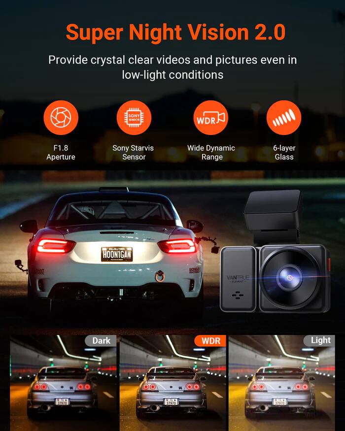 Super Night Vision 2.0  
Provide crystal clear videos and pictures even in low-light conditions  

- SONY SNCR WDR F1.8 Aperture  
- Sony Starvis Sensor  
- Wide Dynamic Range  
- 6-layer Glass  

EELALLTIBES  
HOON1G  
RANT  
BONG  
VANTRUE  
ELEMINT  

Dark WDR Light 2  
1720 . 100 11020 17820