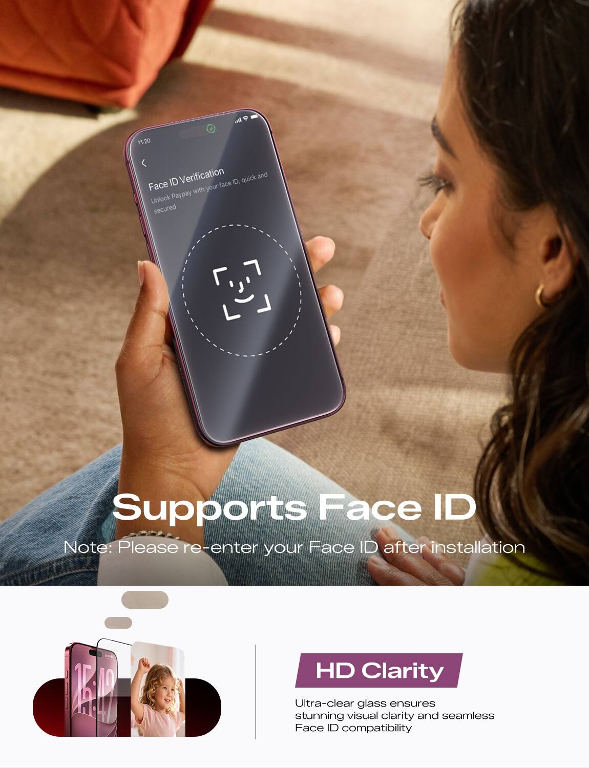 11:20
Face ID Verification
Unlock Paypay with your face ID, quick and secured

Supports Face ID
Note: Please re-enter your Face ID after installation

HD Clarity
Ultra-clear glass ensures stunning visual clarity and seamless Face ID compatibility