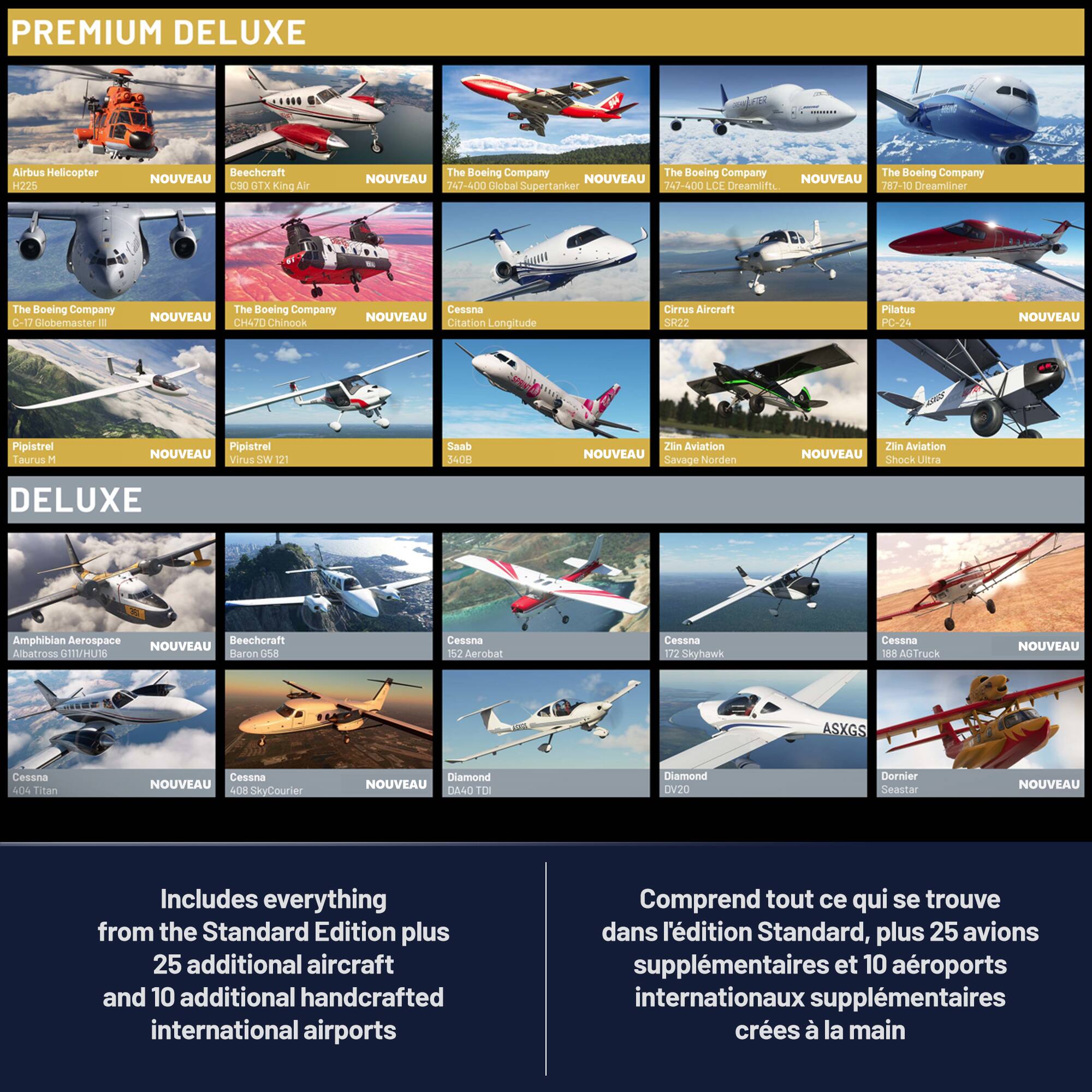 PREMIUM DELUXE

Airbus Helicopter H225
Beechcraft King Air G90
The Boeing Company 747-400 Cabal Supertanker
The Boeing Company 74600 LCE
The Boeing Company 767-10 Dreamliner
The Boeing Company C-17 Globemaster III
Cessna Longitude
Cirrus Aircraft
Pipistrel Taurus M
Pipistrel SW 121
Saab 340
Zlin Aviation Savage
Zlin Aviation Shock Ultra
Amphibian Aerospace Albatross 11/HU16
Beechcraft Baron 588
Cessna 152 Aerobat
Cessna 172 Skyhawk
Cessna 188 AGTruck
Cessna 404 Titan
Cessna 408 SkyCourier
Diamond DA40 TD
Diamond DV20
Dornier Seastar

DELUXE

Includes everything from the Standard Edition plus 25 additional aircraft and 10 additional handcrafted international airports

Comprend tout ce qui se trouve dans l