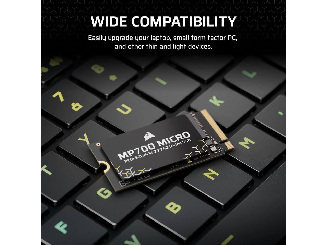 WIDE COMPATIBILITY  
Easily upgrade your laptop, small form factor PC, and other thin and light devices.  

#1 - 7 K & y o MICRO NVMe SSD MP700 .2 2242 x4 M.2 5.0 PCle T G B F L I