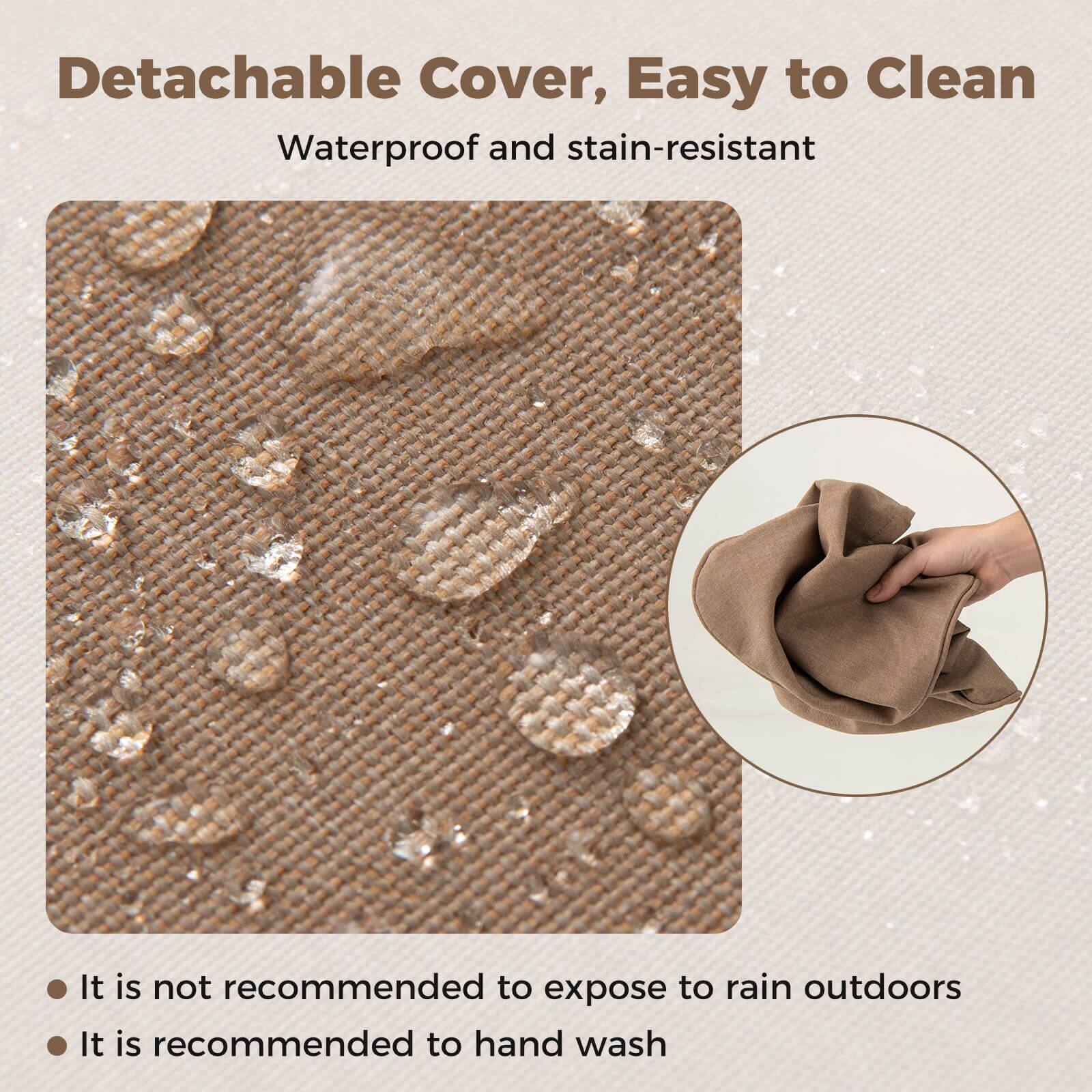 Detachable Cover, Easy to Clean  
Waterproof and stain-resistant  

- It is not recommended to expose to rain outdoors  
- It is recommended to hand wash