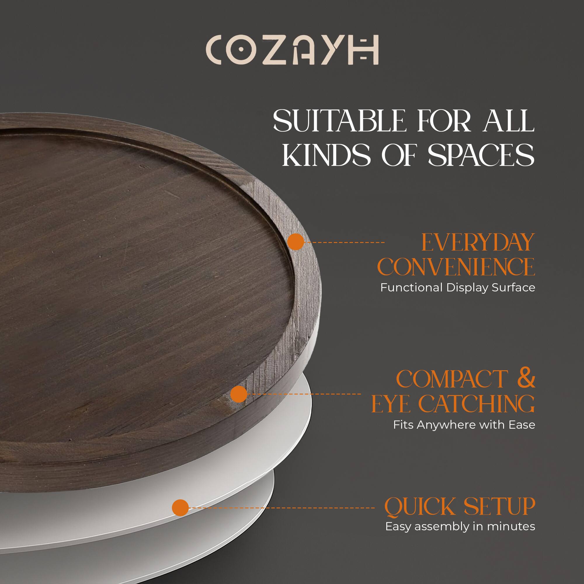 COZAYH

SUITABLE FOR ALL KINDS OF SPACES

- EVERYDAY CONVENIENCE
  Functional Display Surface

- COMPACT & EYE CATCHING
  Fits Anywhere with Ease

- QUICK SETUP
  Easy assembly in minutes