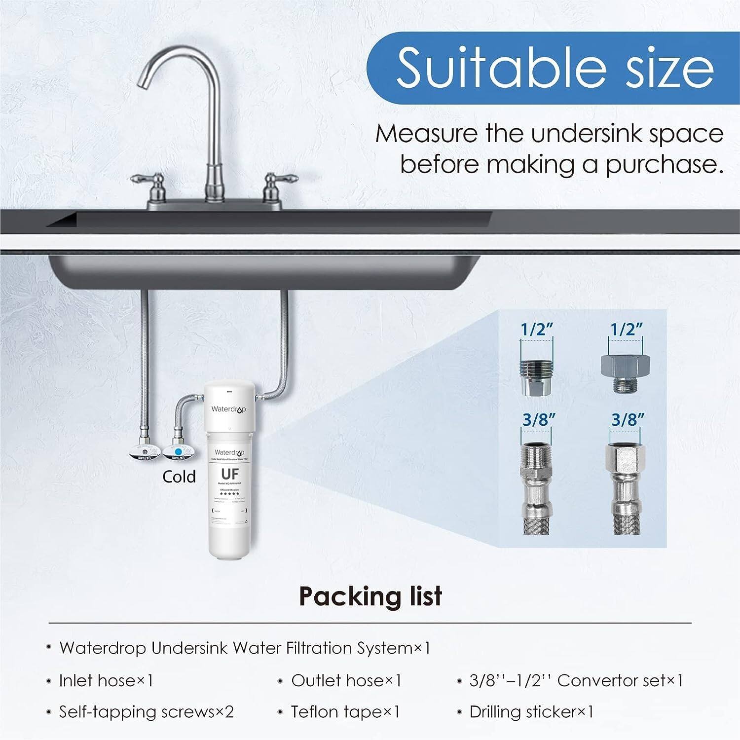 Suitable size: Measure the undersink space before making a purchase.

1/2" 1/2" 3/8" 3/8" Waterdrop Undersink Water Filtration Systemx1 Inlet hosex1 Outlet hosex1 3/8'-1/2" Convertor setx1 Self-tapping screwsx2 Teflon tapex1 Drilling sticker x1