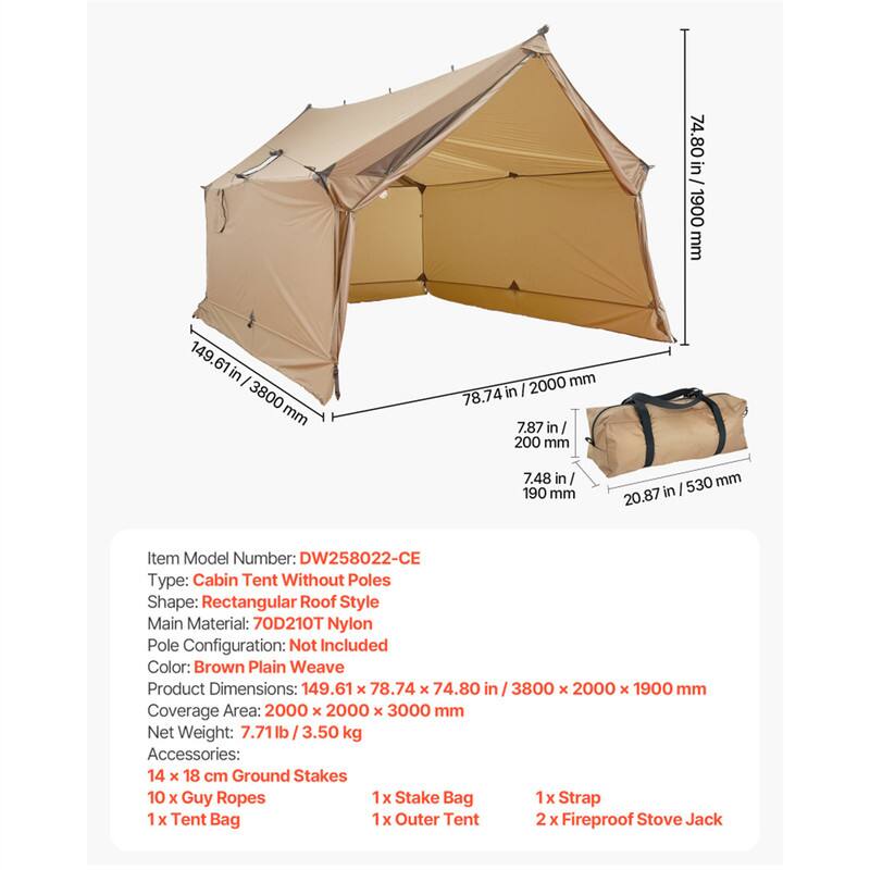 Item Model Number: DW258022-CE  
Type: Cabin Tent Without Poles  
Shape: Rectangular Roof Style  
Main Material: 70D210T Nylon  
Pole Configuration: Not Included  
Color: Brown Plain Weave  

Product Dimensions: 149.61 x 78.74 x 74.80 in / 3800 x 2000 x 1900 mm  
Coverage Area: 2000 x 2000 x 3000 mm  
Net Weight: 7.71 lb / 3.50 kg  

Accessories:  
- 14 x 18 cm Ground Stakes  
- 10 x Guy Ropes  
- 1 x Stake Bag  
- 1 x Tent Bag  
- 1 x Outer Tent  
- 1 x Strap  
- 2 x Fireproof Stove Jack
