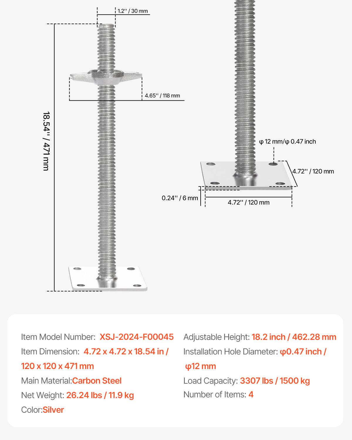 1.2" / 30 mm  
4.65" / 118 mm  
12 mm / 0.47 inch  
4.72" / 120 mm  
0.24" / 6 mm  
18.54" / 471 mm  

Item Model Number: XSJ-2024-F00045  
Adjustable Height: 18.2 inch / 462.28 mm  
Item Dimension: 4.72 x 4.72 x 18.54 in / 120 x 120 x 471 mm  
Installation Hole Diameter: 0.47 inch / 12 mm  
Main Material: Carbon Steel  
Load Capacity: 3307 lbs / 1500 kg  
Net Weight: 26.24 lbs / 11.9 kg  
Number of Items: 4  
Color: Silver