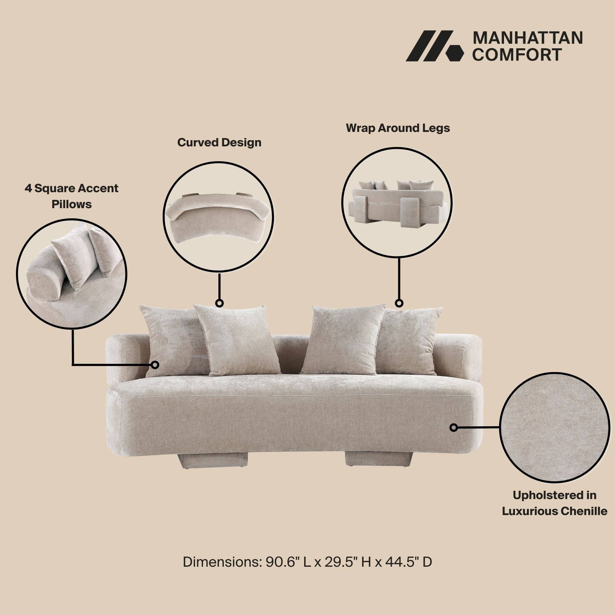 MANHATTAN COMFORT

- Curved Design
- Wrap Around Legs
- 4 Square Accent Pillows
- Upholstered in Luxurious Chenille

Dimensions: 90.6" L x 29.5" H x 44.5" D