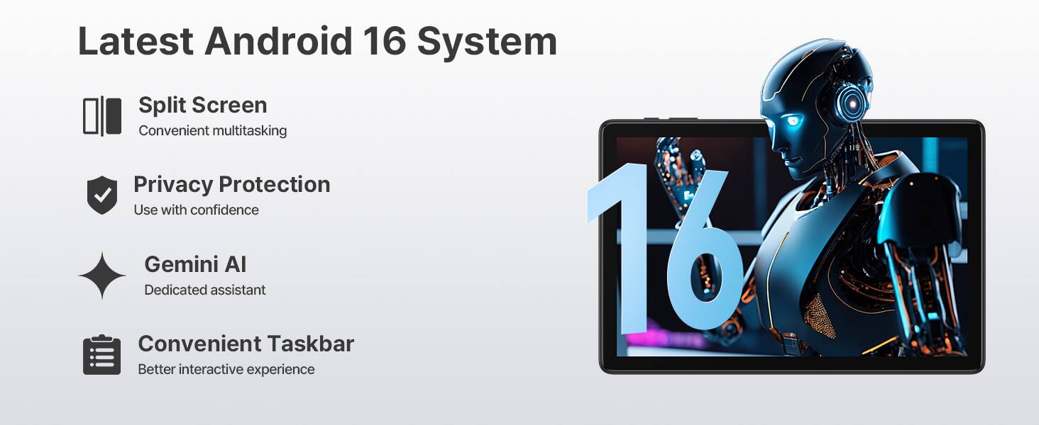 Latest Android 16 System  
Split Screen  
Convenient multitasking  
Privacy Protection  
Use with confidence  
Gemini AI  
Dedicated assistant  
Convenient Taskbar  
Better interactive experience