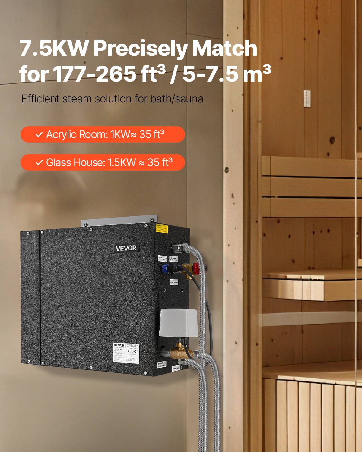 7.5KW Precisely Match for 177-265 ft³ / 5-7.5 m³  
Efficient steam solution for bath/sauna  

- Acrylic Room: 1KW ≈ 35 ft³  
- Glass House: 1.5KW ≈ 35 ft³  

VEVOR