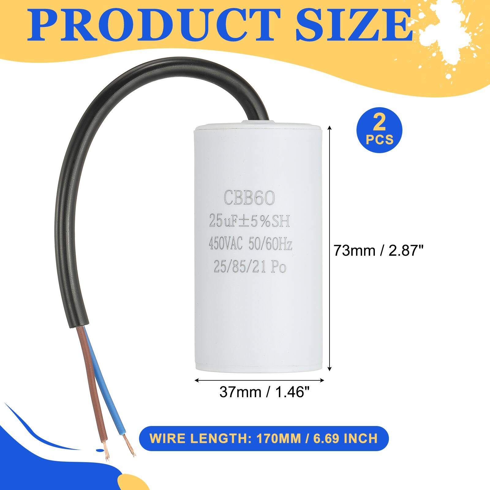 PRODUCT SIZE

2 PCS

CBB60  
25uF ±5% SH  
450VAC 50/60Hz  
25/85/21 Po  

73mm / 2.87"  
37mm / 1.46"  

WIRE LENGTH: 170MM / 6.69 INCH