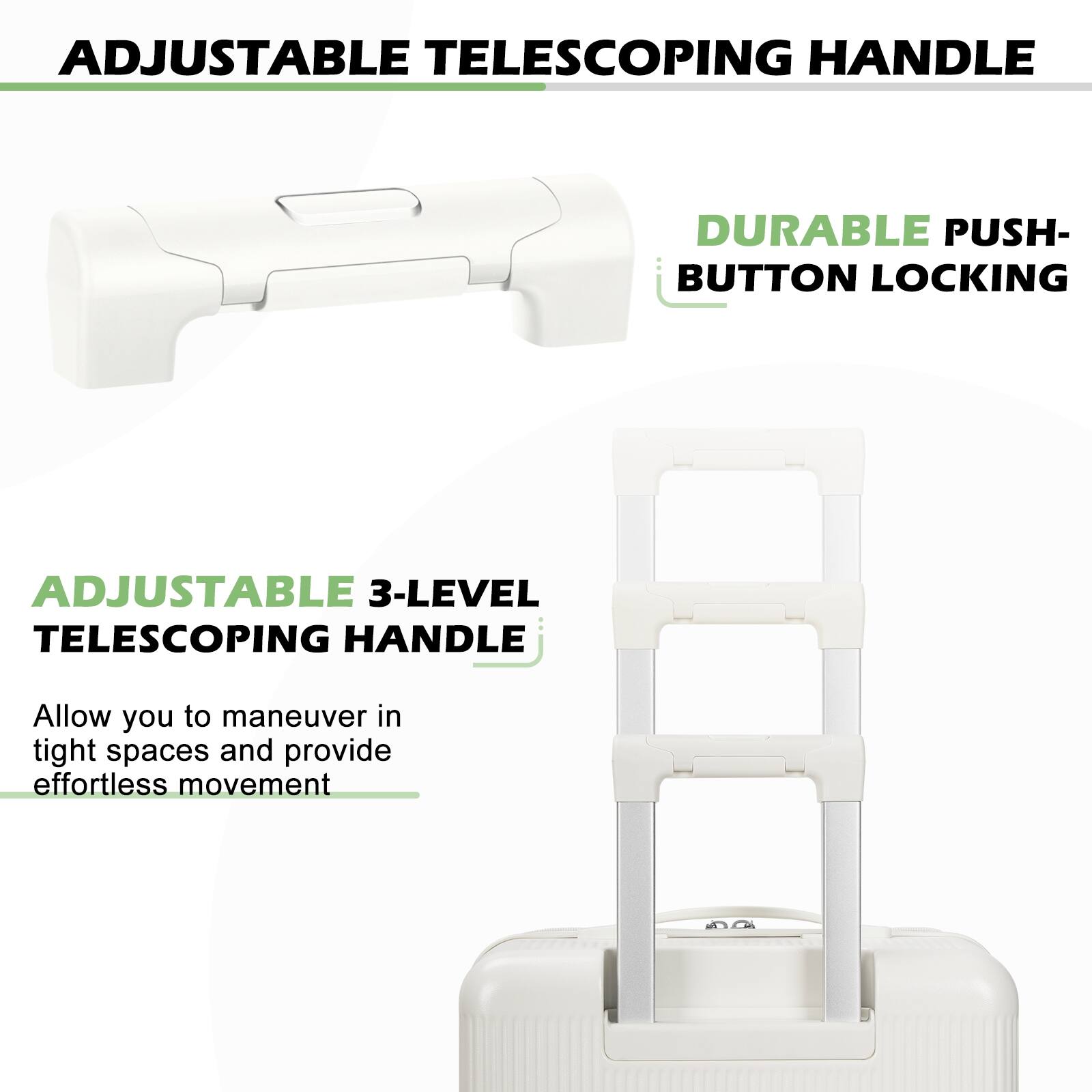 ADJUSTABLE TELESCOPING HANDLE

DURABLE PUSH-BUTTON LOCKING

ADJUSTABLE 3-LEVEL TELESCOPING HANDLE

Allow you to maneuver in tight spaces and provide effortless movement