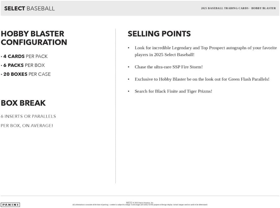 SELECT BASEBALL

2025 BASEBALL TRADING CARDS - HOBBY BLASTER

Hobby Blaster Configuration
- 4 cards per pack
- 6 packs per box
- 20 boxes per case

Box Break
- 6 inserts or parallels per box, on average!

Selling Points
- Look for incredible Legendary and Top Prospect autographs of your favorite players in 2025 Select Baseball!
- Chase the ultra-rare SSP Fire Storm!
- Exclusive to Hobby Blaster be on the look out for Green Flash Parallels!
- Search for Black Finite and Tiger Prizms!

Panini