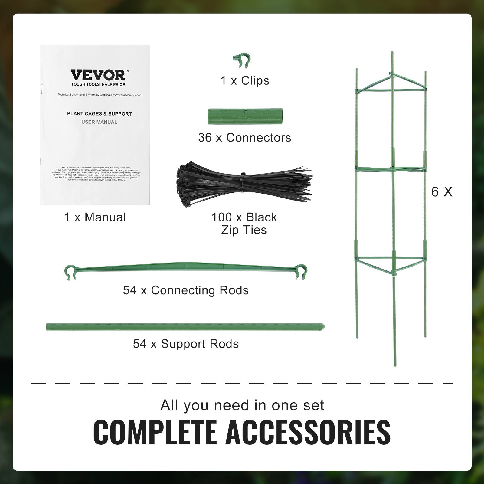 VEVOR TOUGH TOOLS HALF PRICE
PLANT CAGES & SUPPORT
1 x Manual
1 x Clips
36 x Connectors
100 x Black Zip Ties
54 x Connecting Rods
54 x Support Rods
All you need in one set
COMPLETE ACCESSORIES