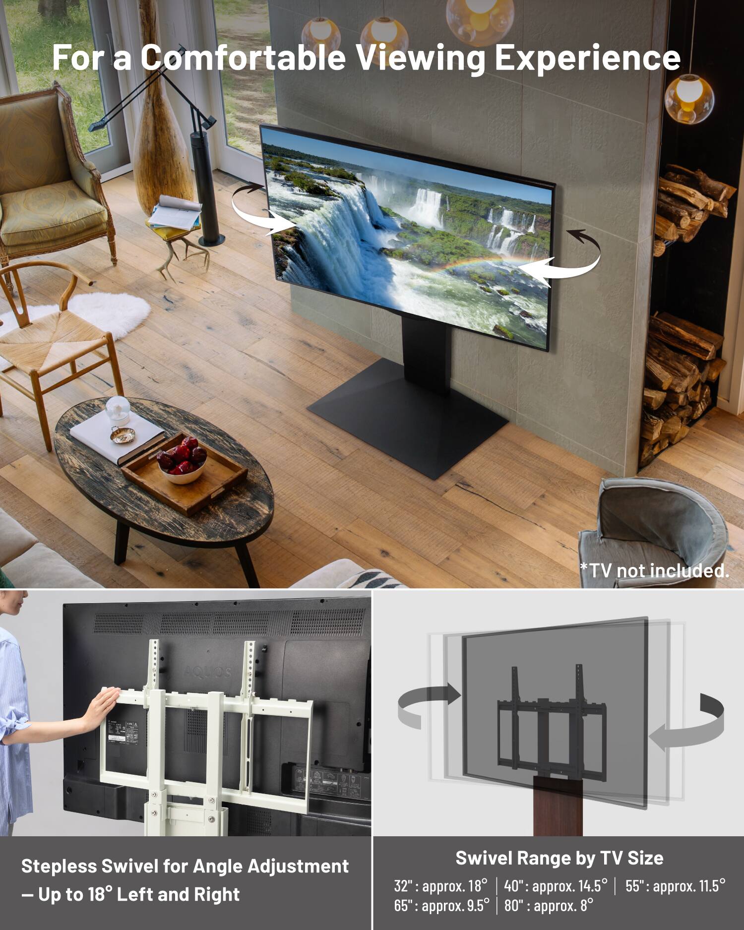 For a Comfortable Viewing Experience  
*TV not included.  

AQUOS Stepless Swivel for Angle Adjustment  
- Up to 18° Left and Right  

Swivel Range by TV Size  
32": approx. 18°  
40": approx. 14.5°  
55": approx. 11.5°  
65": approx. 9.5°  
80": approx. 8°