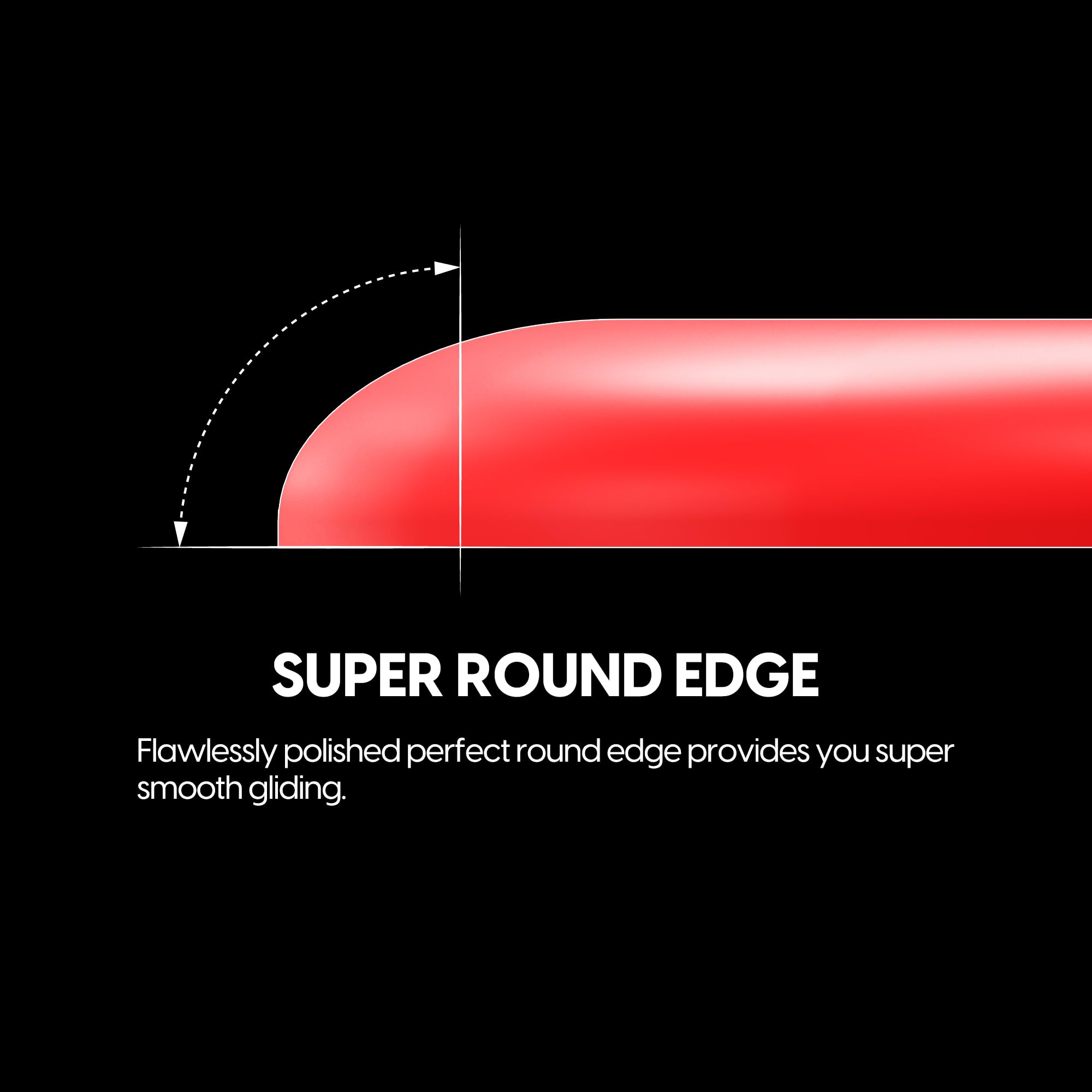 SUPER ROUND EDGE

Flawlessly polished perfect round edge provides you super smooth gliding.