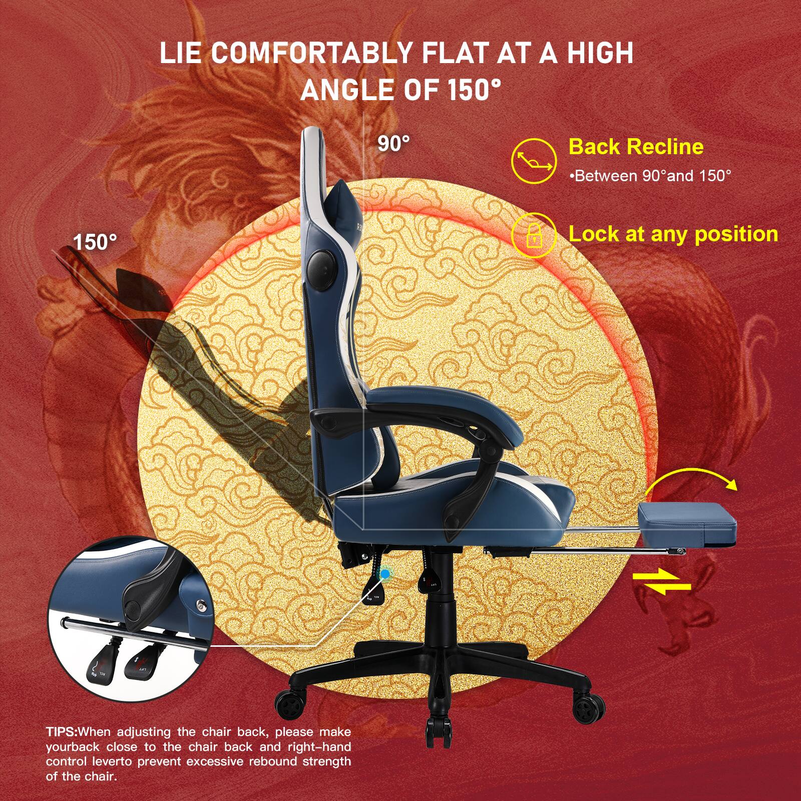 LIE COMFORTABLY FLAT AT A HIGH ANGLE OF 150

Back Recline - Between 90° and 150°

Lock at any position

TIPS: When adjusting the chair back, please make your back close to the chair back and right-hand control lever to prevent excessive rebound strength of the chair.