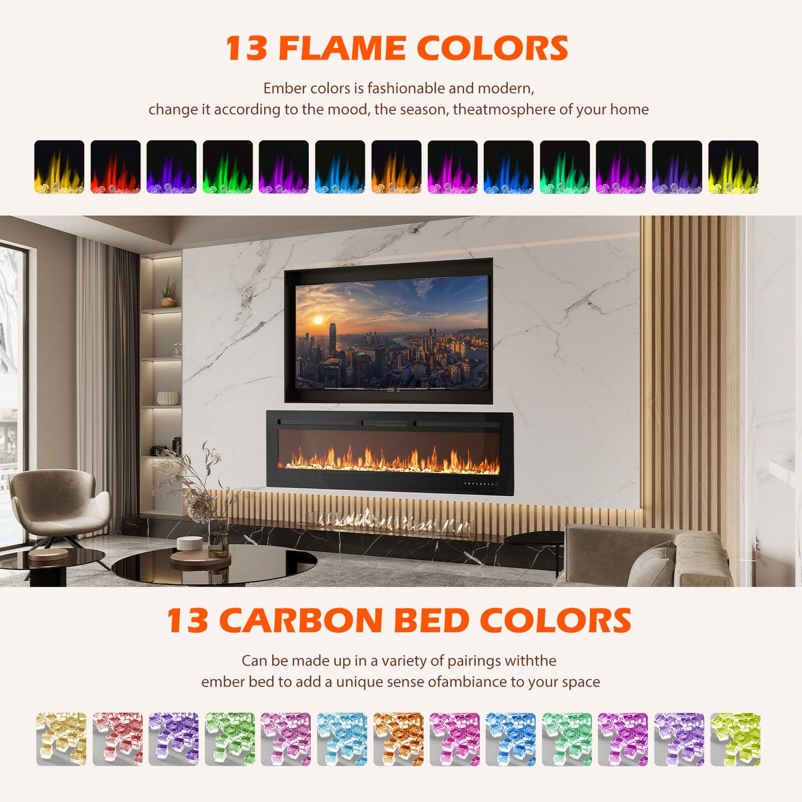13 FLAME COLORS  
Ember colors is fashionable and modern, change it according to the mood, the season, the atmosphere of your home

13 CARBON BED COLORS  
Can be made up in a variety of pairings with the ember bed to add a unique sense of ambiance to your space