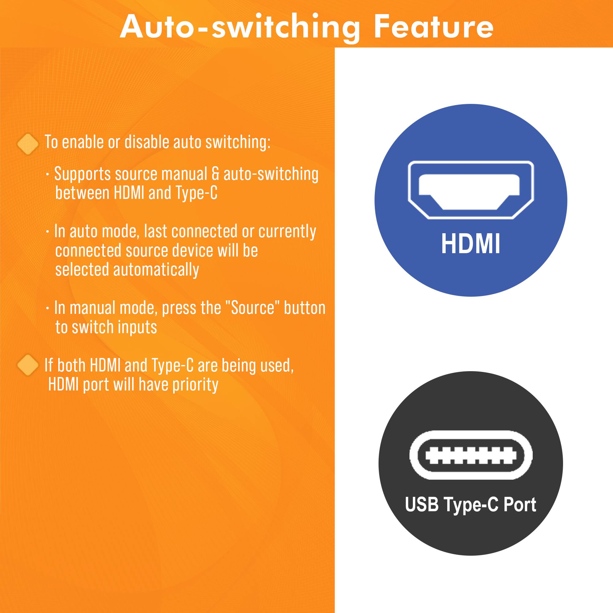Auto-switching Feature

- To enable or disable auto switching:
  - Supports source manual & auto-switching between HDMI and Type-C
  - In auto mode, last connected or currently connected source device will be selected automatically
  - In manual mode, press the "Source" button to switch inputs

- If both HDMI and Type-C are being used, HDMI port will have priority

HDMI

USB Type-C Port