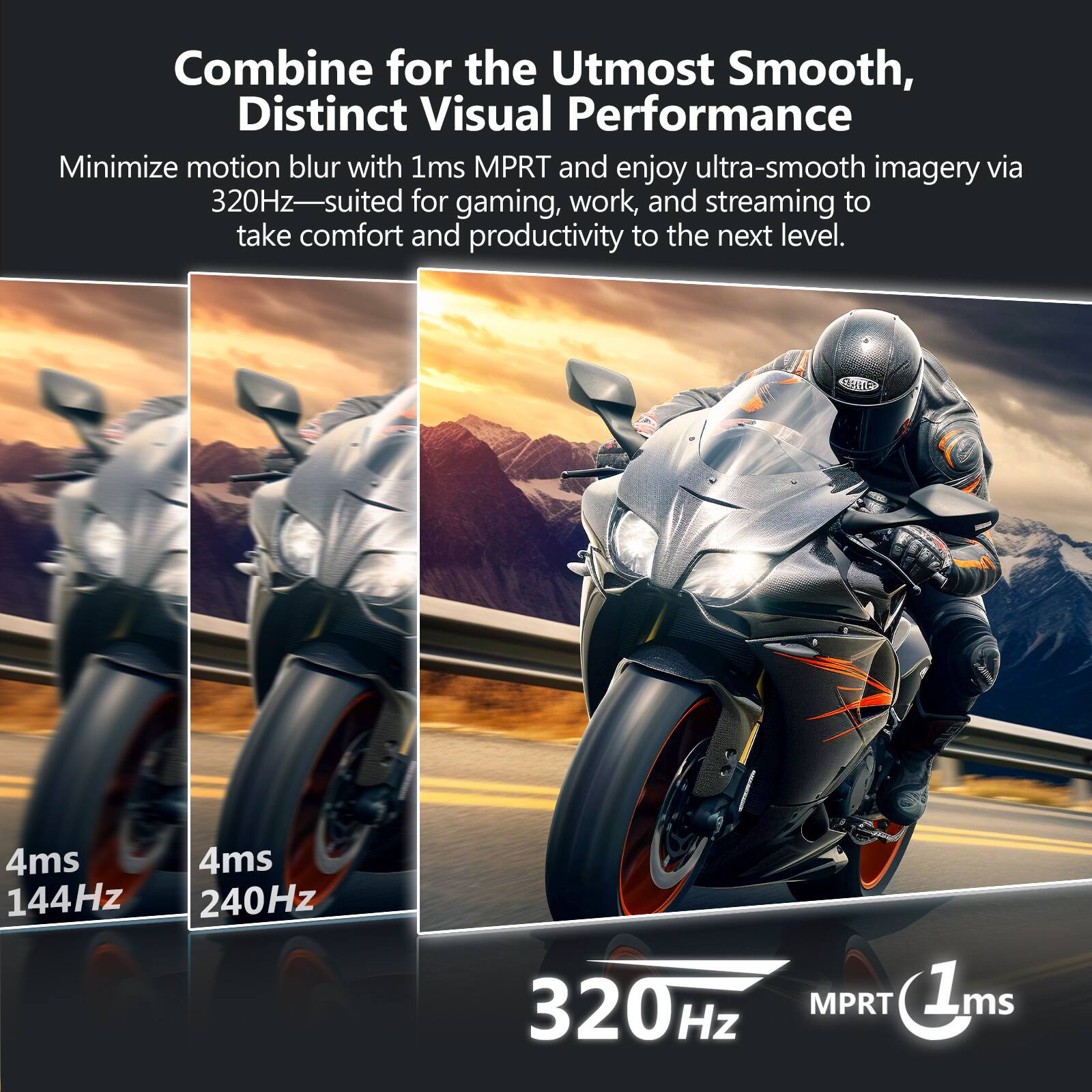 Combine for the Utmost Smooth, Distinct Visual Performance

Minimize motion blur with 1ms MPRT and enjoy ultra-smooth imagery via 320Hz—suited for gaming, work, and streaming to take comfort and productivity to the next level.

4ms 144Hz  
4ms 240Hz  
320Hz  
MPRT 1ms