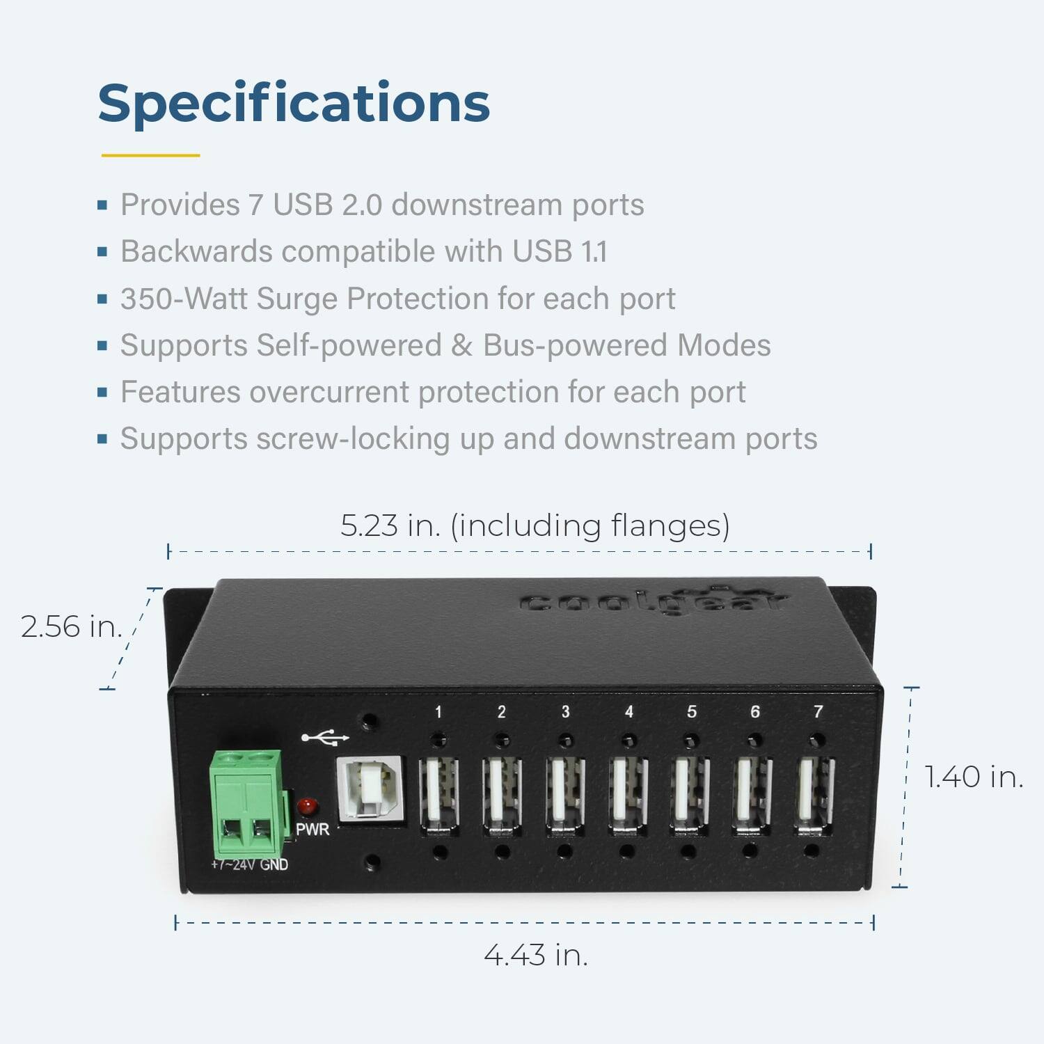 Specifications

- Provides 7 USB 2.0 downstream ports
- Backwards compatible with USB 1.1
- 350-Watt Surge Protection for each port
- Supports Self-powered & Bus-powered Modes
- Features overcurrent protection for each port
- Supports screw-locking up and downstream ports

Dimensions:
- 5.23 in. (including flanges)
- 2.56 in.
- 1.40 in.
- 4.43 in.