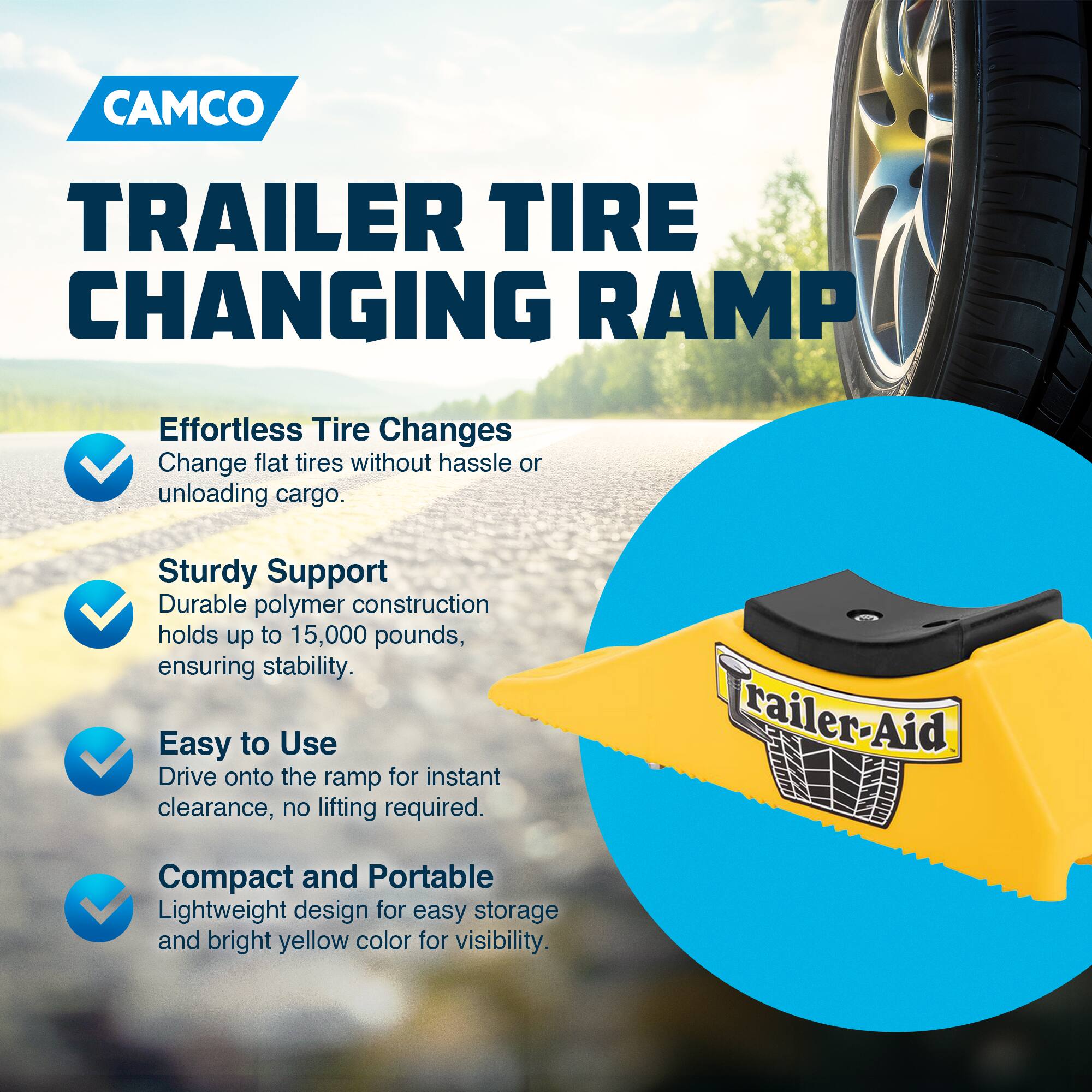 CAMCO  
TRAILER TIRE CHANGING RAMP  

Effortless Tire Changes  
Change flat tires without hassle or unloading cargo.  

Sturdy Support  
Durable polymer construction holds up to 15,000 pounds, ensuring stability.  

Easy to Use  
Drive onto the ramp for instant clearance, no lifting required.  

Compact and Portable  
Lightweight design for easy storage and bright yellow color for visibility.  

Trailer-Aid