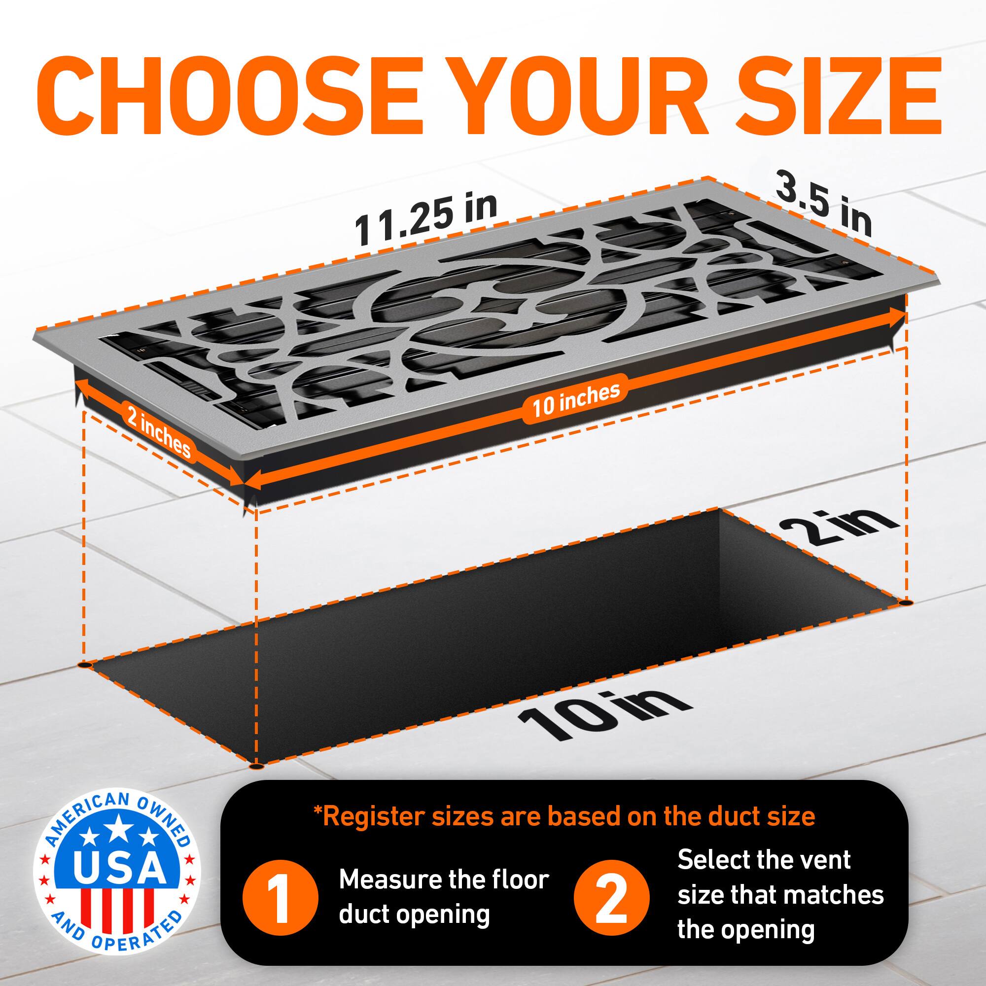CHOOSE YOUR SIZE

3.5 in  
11.25 in  
2 inches  
10 inches  
2in  

AMERICAN OWNED USA AND OPERATED  

*Register sizes are based on the duct size  
1. Measure the floor duct opening  
2. Select the vent size that matches the opening