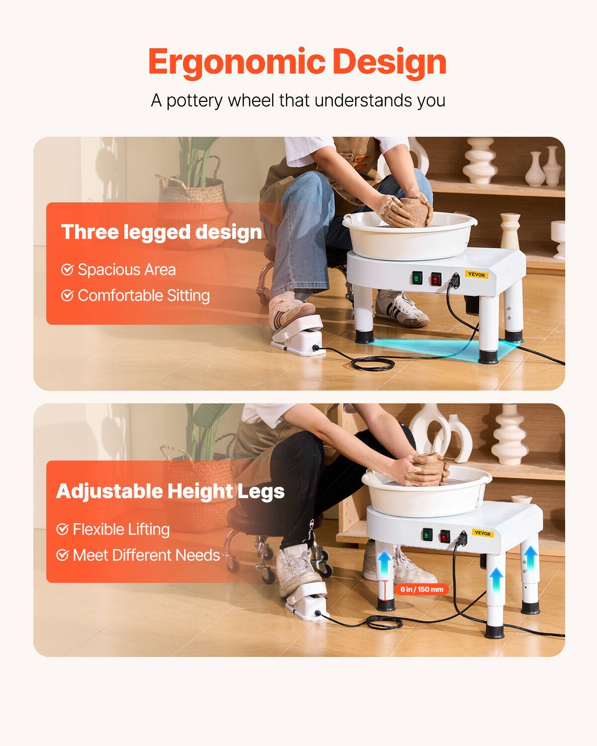 Ergonomic Design  
A pottery wheel that understands you  

Three legged design  
- Spacious Area  
- Comfortable Sitting  

Adjustable Height Legs  
- Flexible Lifting  
- Meet Different Needs  

VEVOR  
6 in / 150 mm