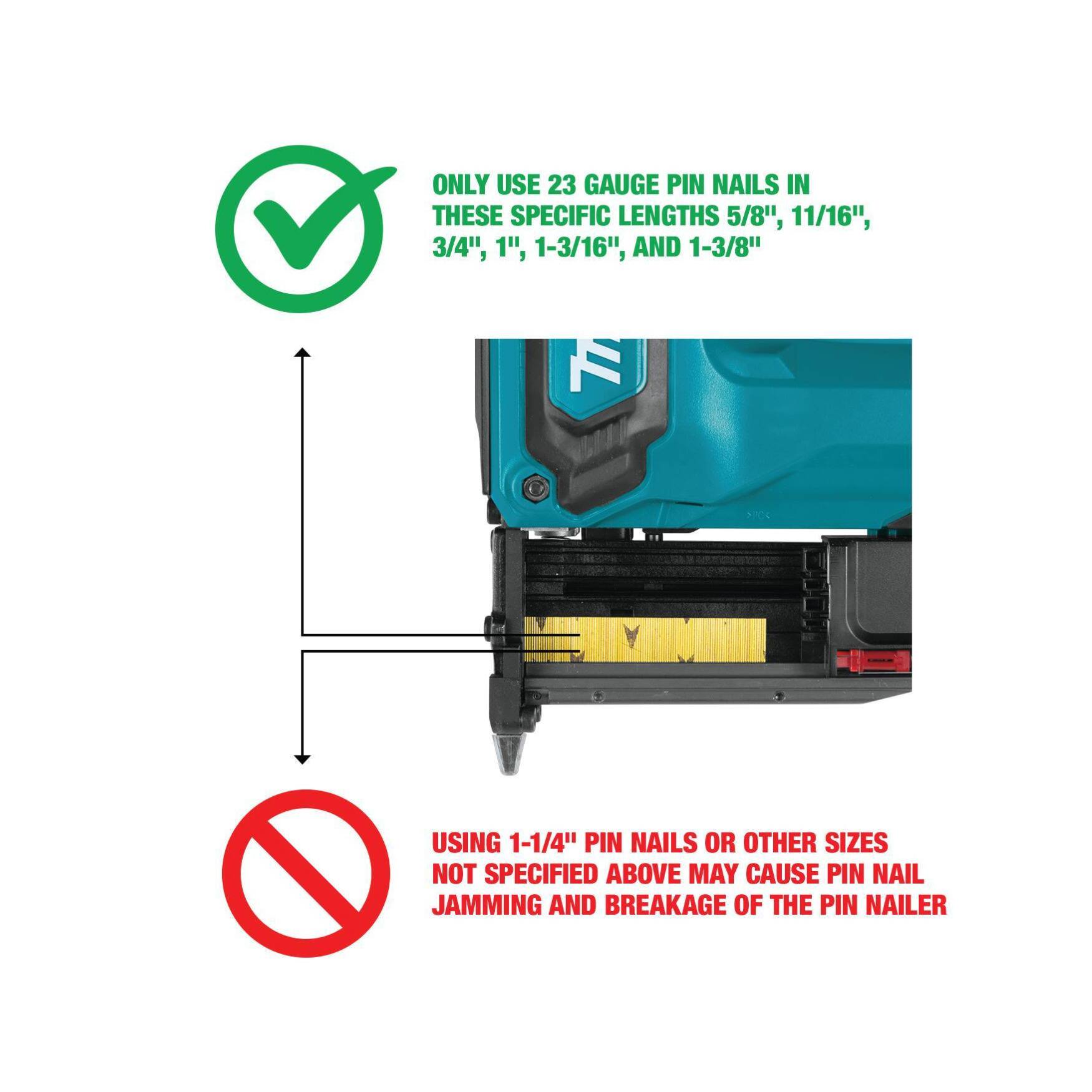 ONLY USE 23 GAUGE PIN NAILS IN THESE SPECIFIC LENGTHS: 5/8", 11/16", 3/4", 1", 1-3/16", AND 1-3/8". USING 1-1/4" PIN NAILS OR OTHER SIZES NOT SPECIFIED ABOVE MAY CAUSE PIN NAIL JAMMING AND BREAKAGE OF THE PIN NAILER.