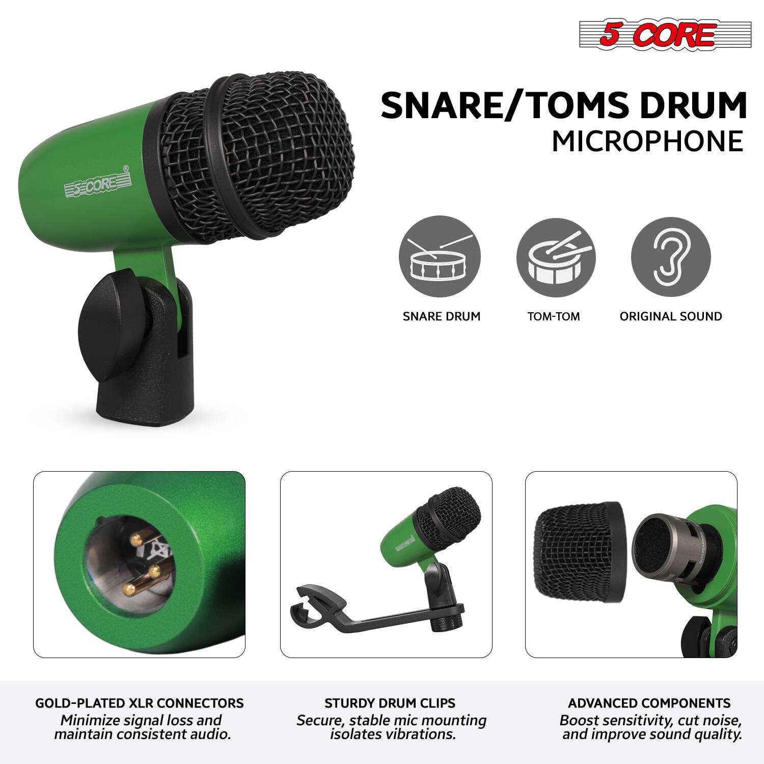 5 CORE  
SNARE/TOMS DRUM MICROPHONE  

- SNARE DRUM  
- TOM-TOM  
- ORIGINAL SOUND  

GOLD-PLATED XLR CONNECTORS  
Minimize signal loss and maintain consistent audio.  

STURDY DRUM CLIPS  
Secure, stable mic mounting isolates vibrations.  

ADVANCED COMPONENTS  
Boost sensitivity, cut noise, and improve sound quality.