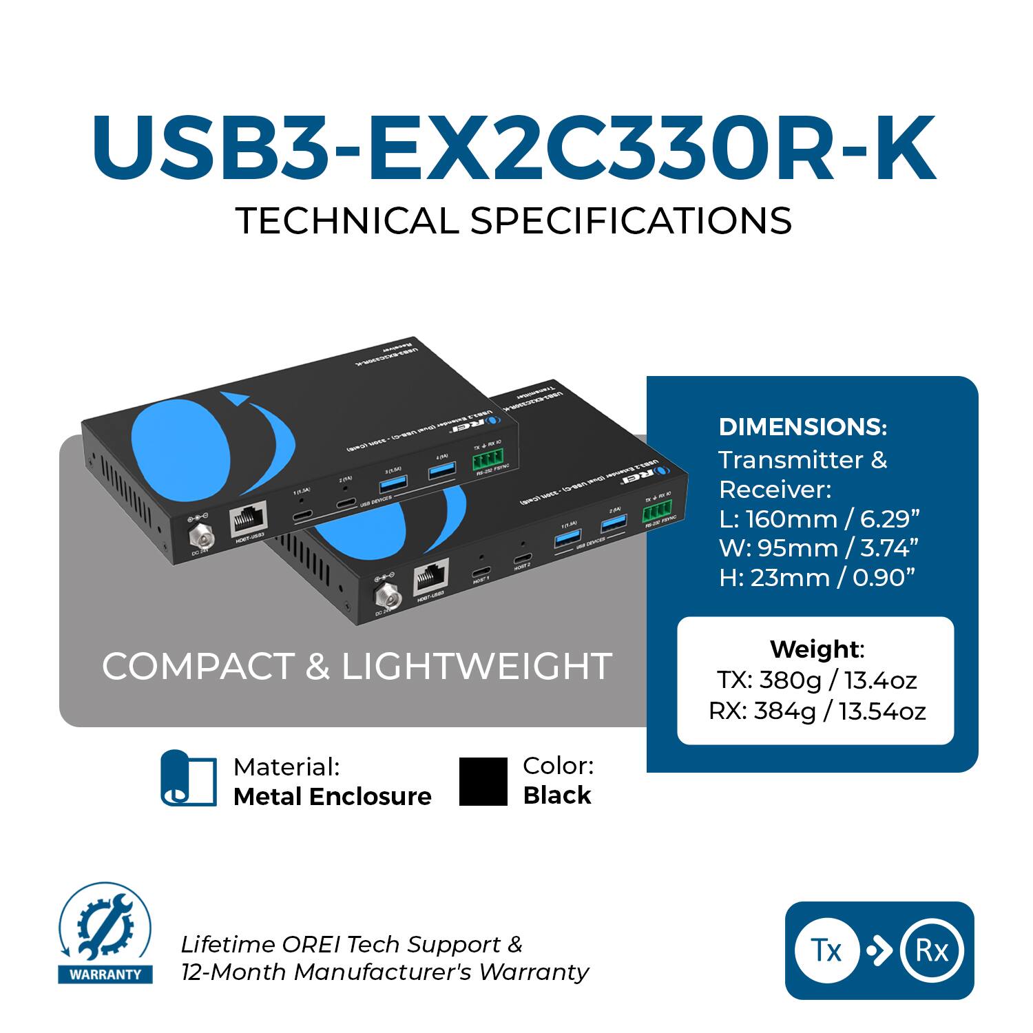 USB3-EX2C330R-K  
TECHNICAL SPECIFICATIONS  

DIMENSIONS:  
Transmitter & Receiver:  
L: 160mm / 6.29"  
W: 95mm / 3.74"  
H: 23mm / 0.90"  

COMPACT & LIGHTWEIGHT  
Weight:  
TX: 380g / 13.4oz  
RX: 384g / 13.54oz  

Material: Metal Enclosure  
Color: Black  

Lifetime OREI Tech Support & 12-Month Manufacturer's Warranty  

Tx → Rx