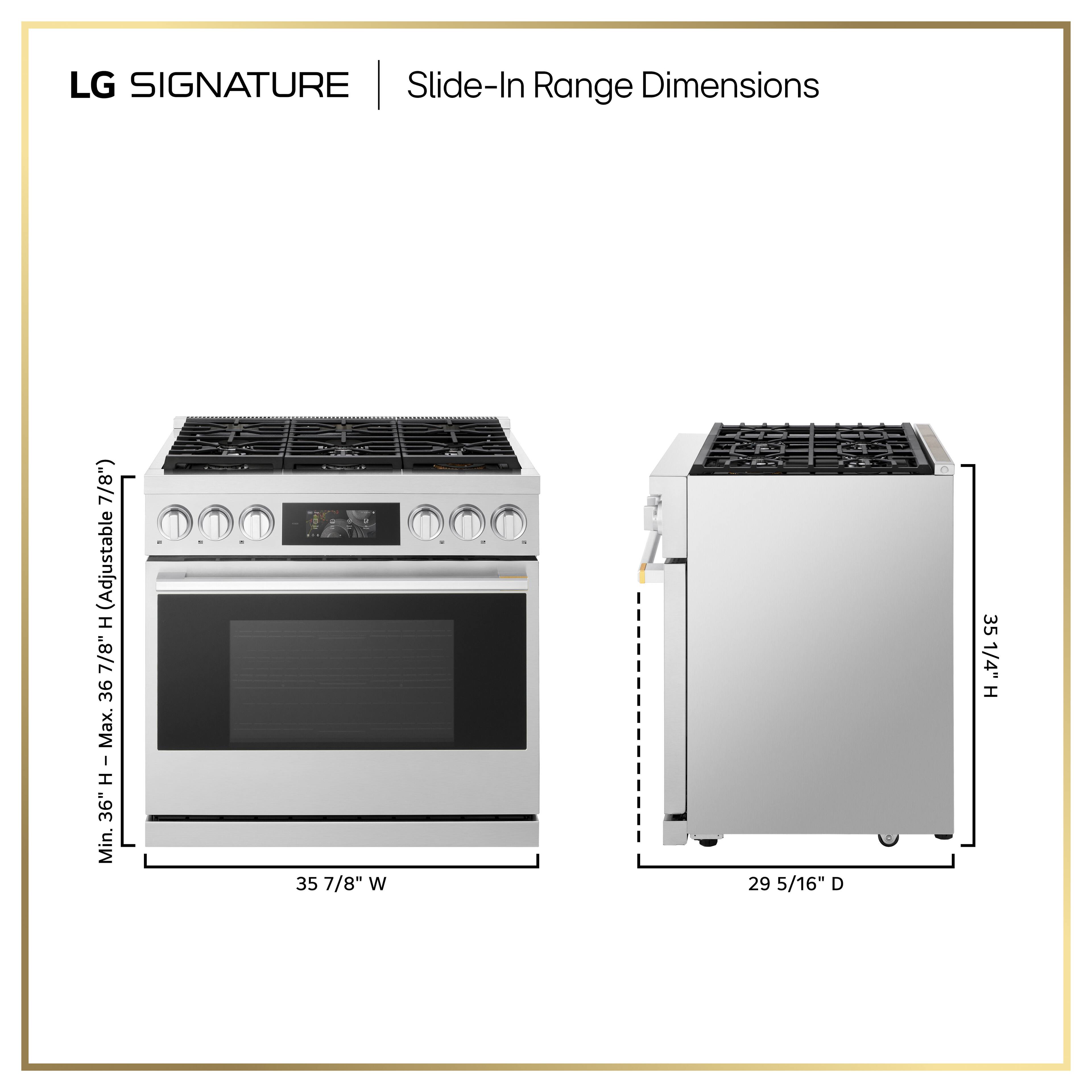 LG SIGNATURE | Slide-In Range Dimensions

- Width: 35 7/8"
- Depth: 29 5/16"
- Height: Adjustable from 36" to 36 7/8"