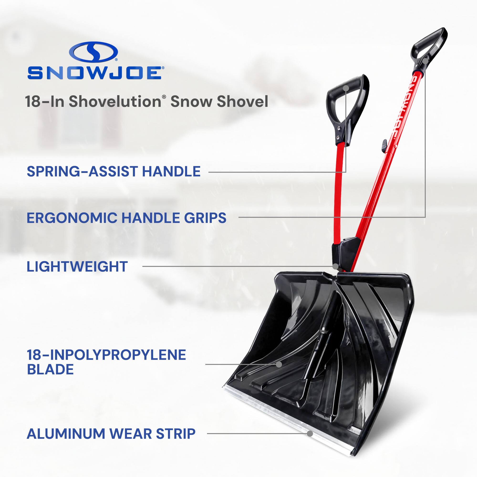 SNOWJOE 18-In Shovelution Snow Shovel  
SPRING-ASSIST HANDLE  
ERGONOMIC HANDLE GRIPS  
LIGHTWEIGHT  
18-IN POLYPROPYLENE BLADE  
ALUMINUM WEAR STRIP