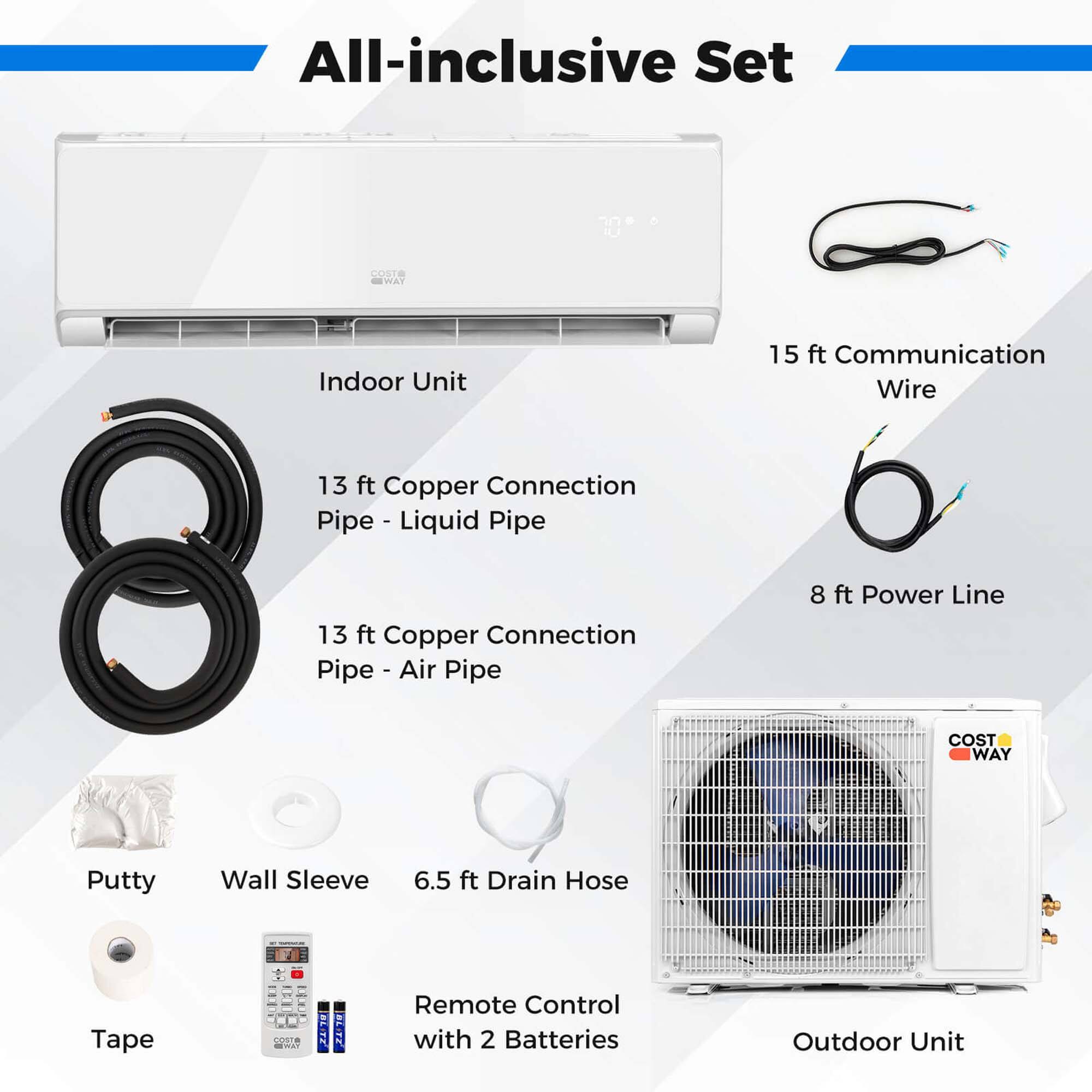 All-inclusive Set: Indoor Unit, 15 ft Communication Wire, 13 ft Copper Connection Pipe - Liquid - Pipe, 13 ft Copper Connection Pipe - Air Pipe, 8 ft Power Line, Putty Wall Sleeve, 6.5 ft Drain Hose, Tape, Remote Control with 2 Batteries, Outdoor Unit.