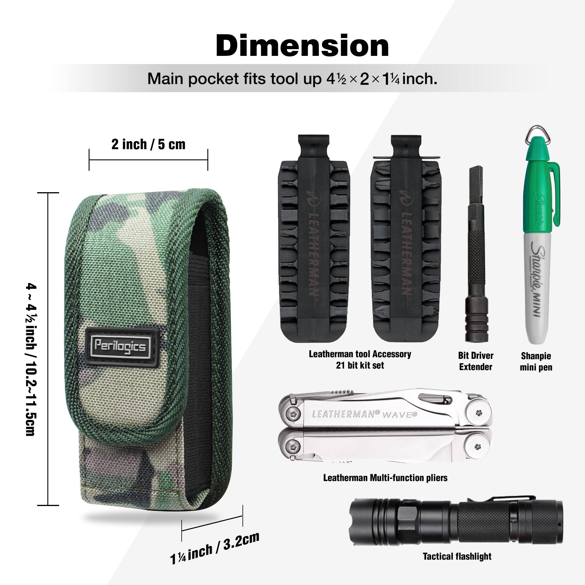 Dimension  
Main pocket fits tool up 4½ x 2 x 1¼ inch.  

2 inch / 5 cm  
4½ inch / 10.2~11.5 cm  
1¼ inch / 3.2 cm  

Leatherman tool Accessory Bit Driver 21 bit kit set  
Bit Driver Extender  
Shampie mini pen  
Leatherman Multi-function pliers  
Tactical flashlight