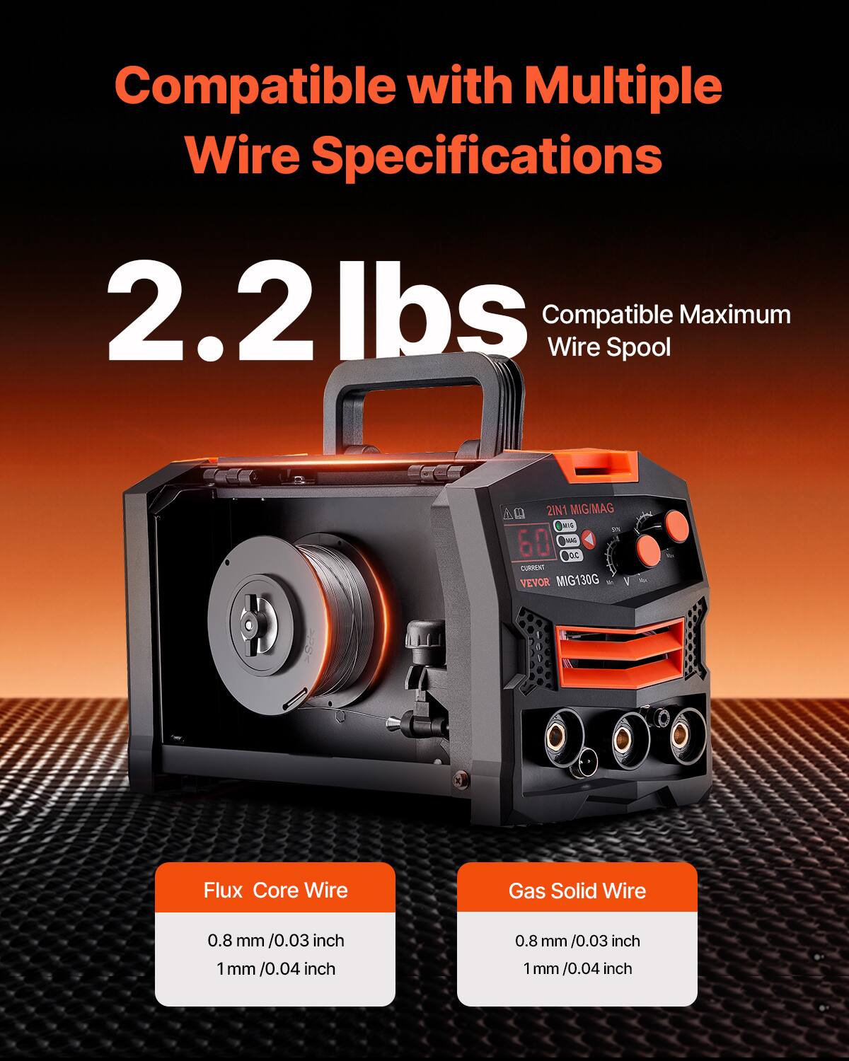 Compatible with Multiple Wire Specifications  
2.2 lbs  
Compatible Maximum Wire Spool  

Flux Core Wire  
0.8 mm / 0.03 inch  
1 mm / 0.04 inch  

Gas Solid Wire  
0.8 mm / 0.03 inch  
1 mm / 0.04 inch