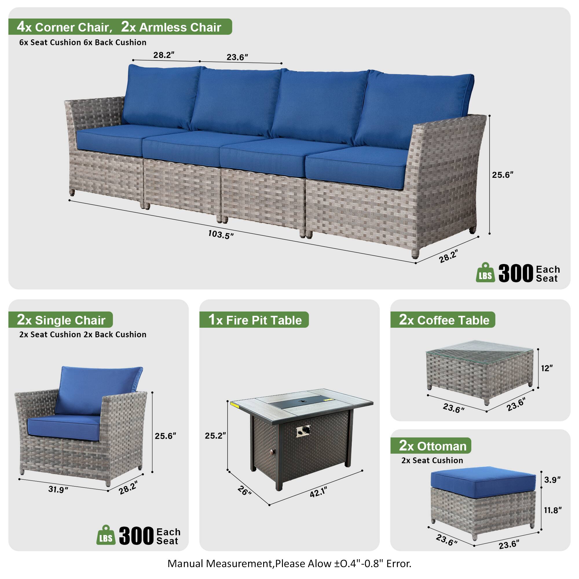 4x Corner Chair, 2x Armless Chair  
6x Seat Cushion 6x Back Cushion  
28.2" 23.6" 25.6" 103.5" 28.2"  
Each LBS 300 Seat  

2x Single Chair  
2x Seat Cushion 2x Back Cushion  
31.9" 28.2" 25.6" 28.2"  
Each LBS 300 Seat  

1x Fire Pit Table  
2x Coffee Table  
12" 23.6" 23.6" 25.6" 25.2"  

2x Ottoman  
2x Seat Cushion  
31.9" 28.2" 26" 42.1"  
Each LBS 300 Seat  

Manual Measurement, Please Allow ±0.4"-0.8" Error.  
23.6" 23.6" 3.9" 11.8"