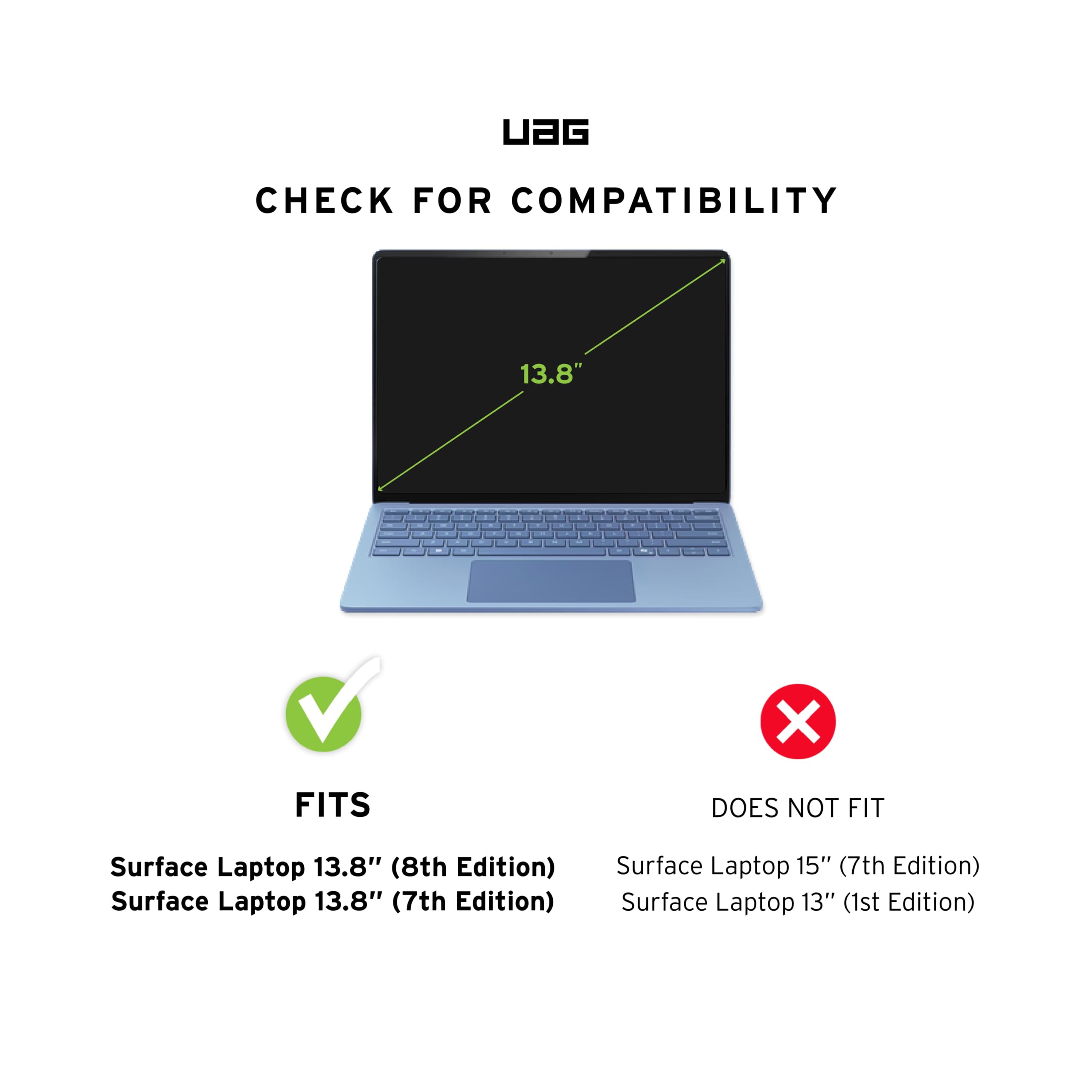 UAG CHECK FOR COMPATIBILITY

13.8" V

FITS
- Surface Laptop 13.8" (8th Edition)
- Surface Laptop 13.8" (7th Edition)

DOES NOT FIT
- Surface Laptop 15" (7th Edition)
- Surface Laptop 13" (1st Edition)