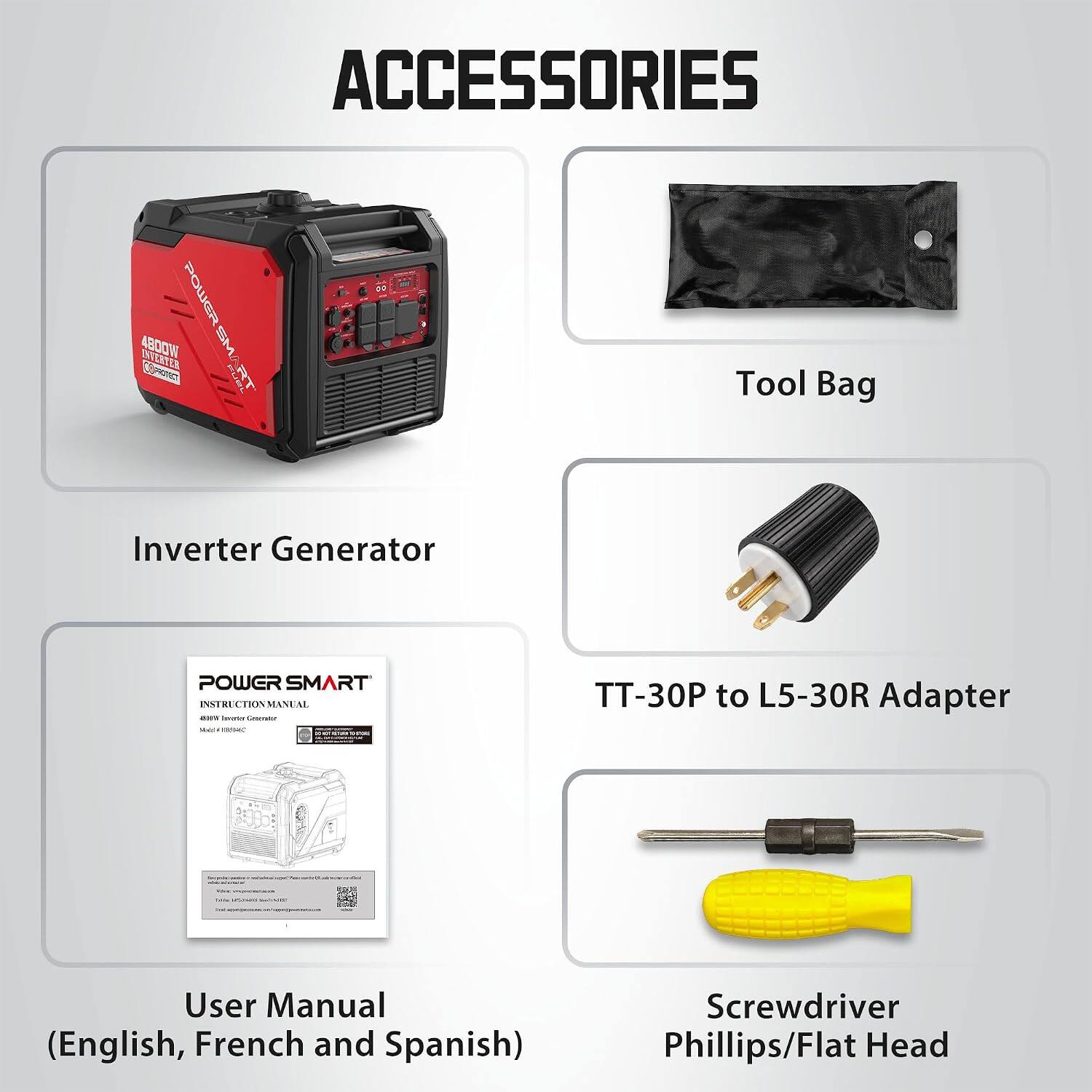ACCESSORIES

4800W POWER SM INVERTER

Tool Bag
Inverter Generator
POWER SMART INSTRUCTION MANUAL
TT-30P to L5-30R Adapter
User Manual (English, French and Spanish)
Screwdriver Phillips/Flat Head
