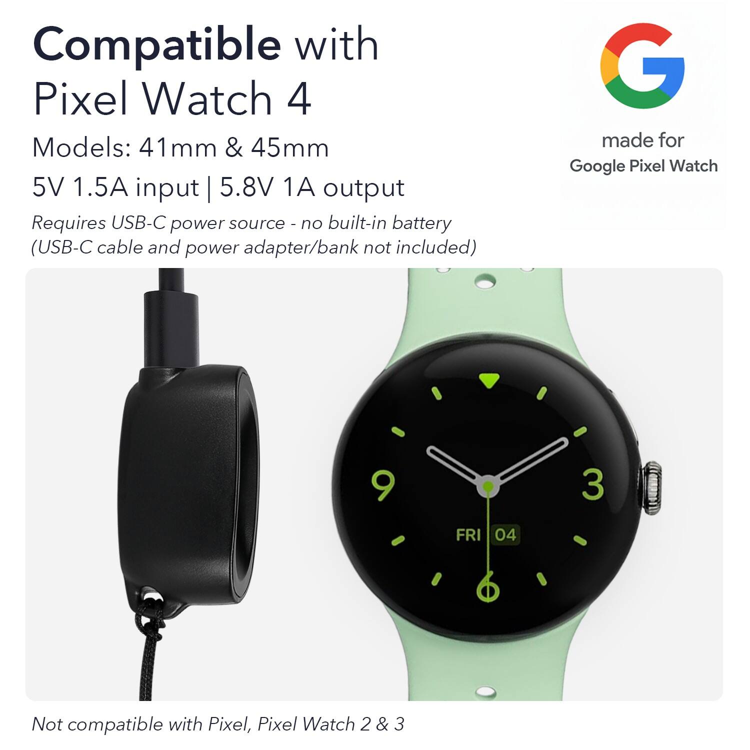 Compatible with Pixel Watch 4  
Models: 41mm & 45mm  
5V 1.5A input | 5.8V 1A output  
Requires USB-C power source - no built-in battery (USB-C cable and power adapter/bank not included)  
Made for Google Pixel Watch  
Not compatible with Pixel, Pixel Watch 2 & 3