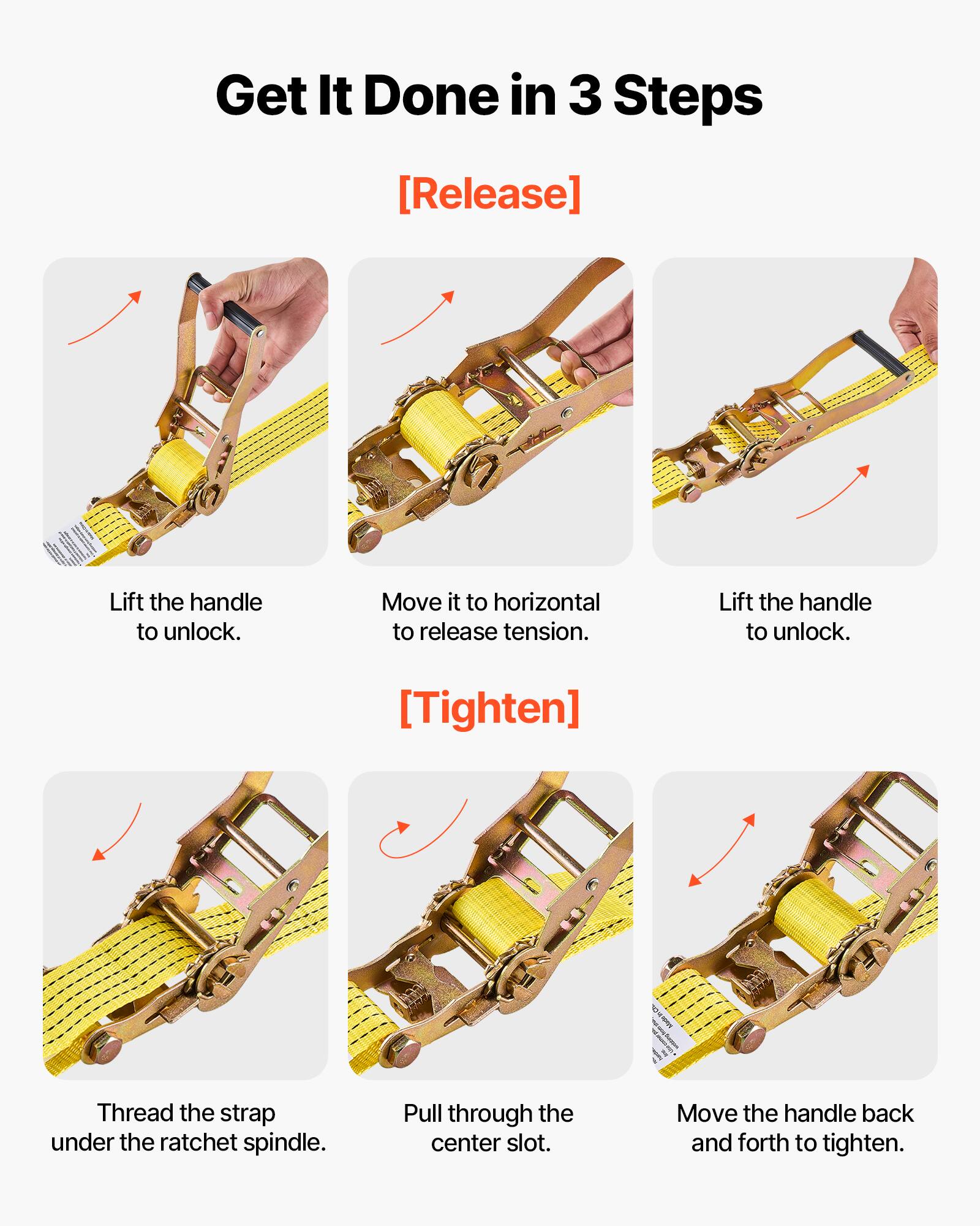 Get It Done in 3 Steps

**[Release]**
- Lift the handle to unlock.
- Move it to horizontal to release tension.
- Lift the handle to unlock.

**[Tighten]**
- Thread the strap under the ratchet spindle.
- Pull through the center slot.
- Move the handle back and forth to tighten.