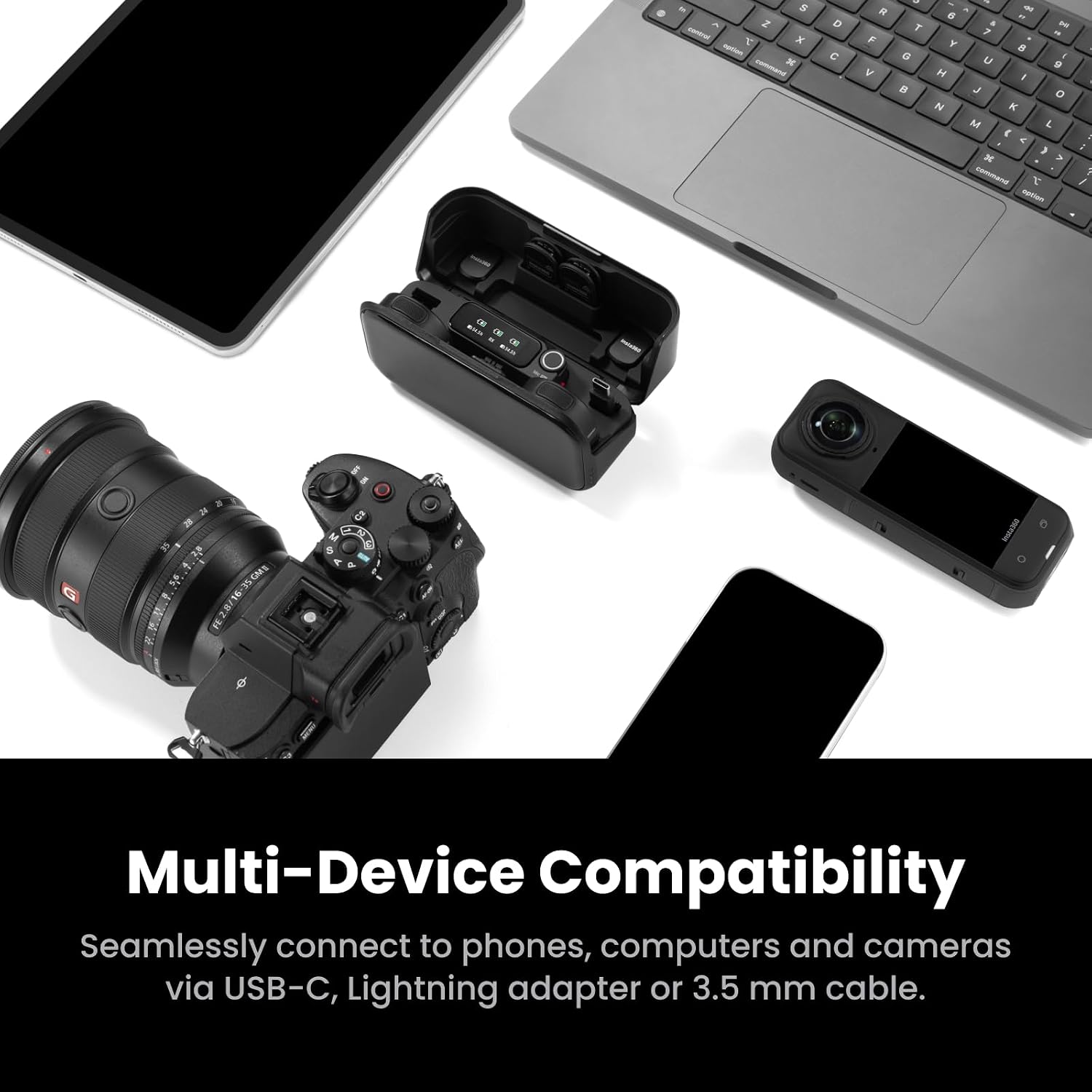 Multi-Device Compatibility  
Seamlessly connect to phones, computers and cameras via USB-C, Lightning adapter or 3.5 mm cable.