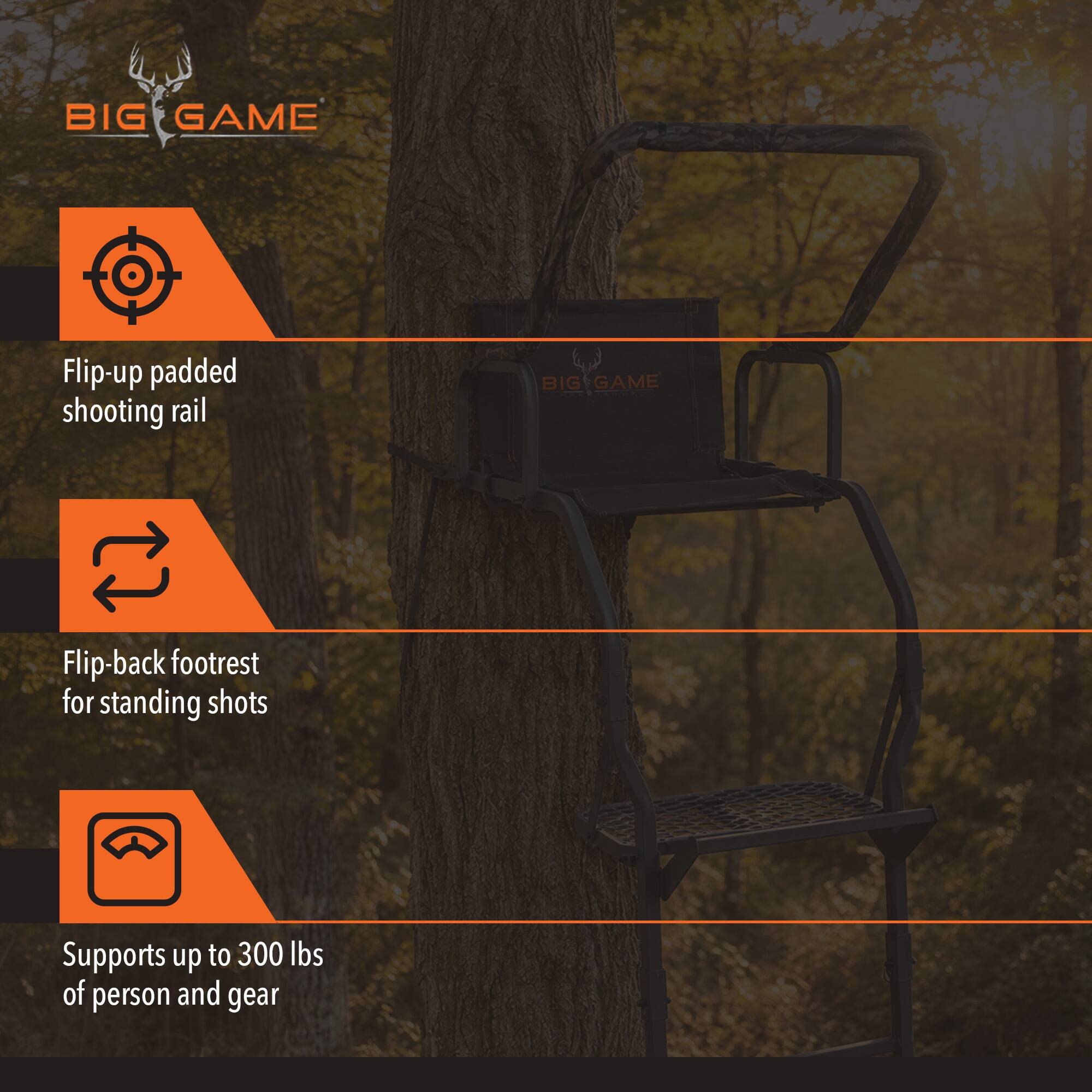 BIG GAME
Flip-up padded shooting rail
BIG GAME
Flip-back footrest for standing shots
Supports up to 300 lbs of person and gear
