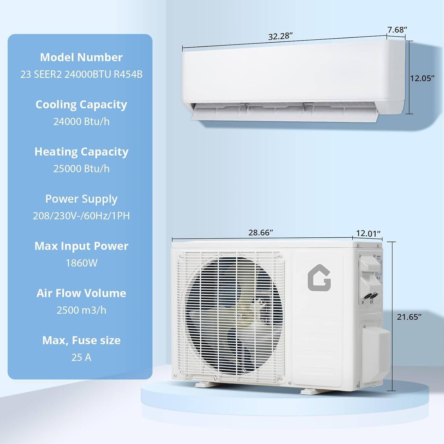 Model Number: 23 SEER2 24000BTU R454B

Cooling Capacity: 24000 Btu/h

Heating Capacity: 25000 Btu/h

Power Supply: 208/230V-60Hz/1PH

Max Input Power: 1860W

Air Flow Volume: 2500 m³/h

Max, Fuse size: 25 A

Dimensions:
- Indoor Unit: 32.28" (W) x 12.05" (H) x 7.68" (D)
- Outdoor Unit: 28.66" (W) x 21.65" (H) x 12.01" (D)